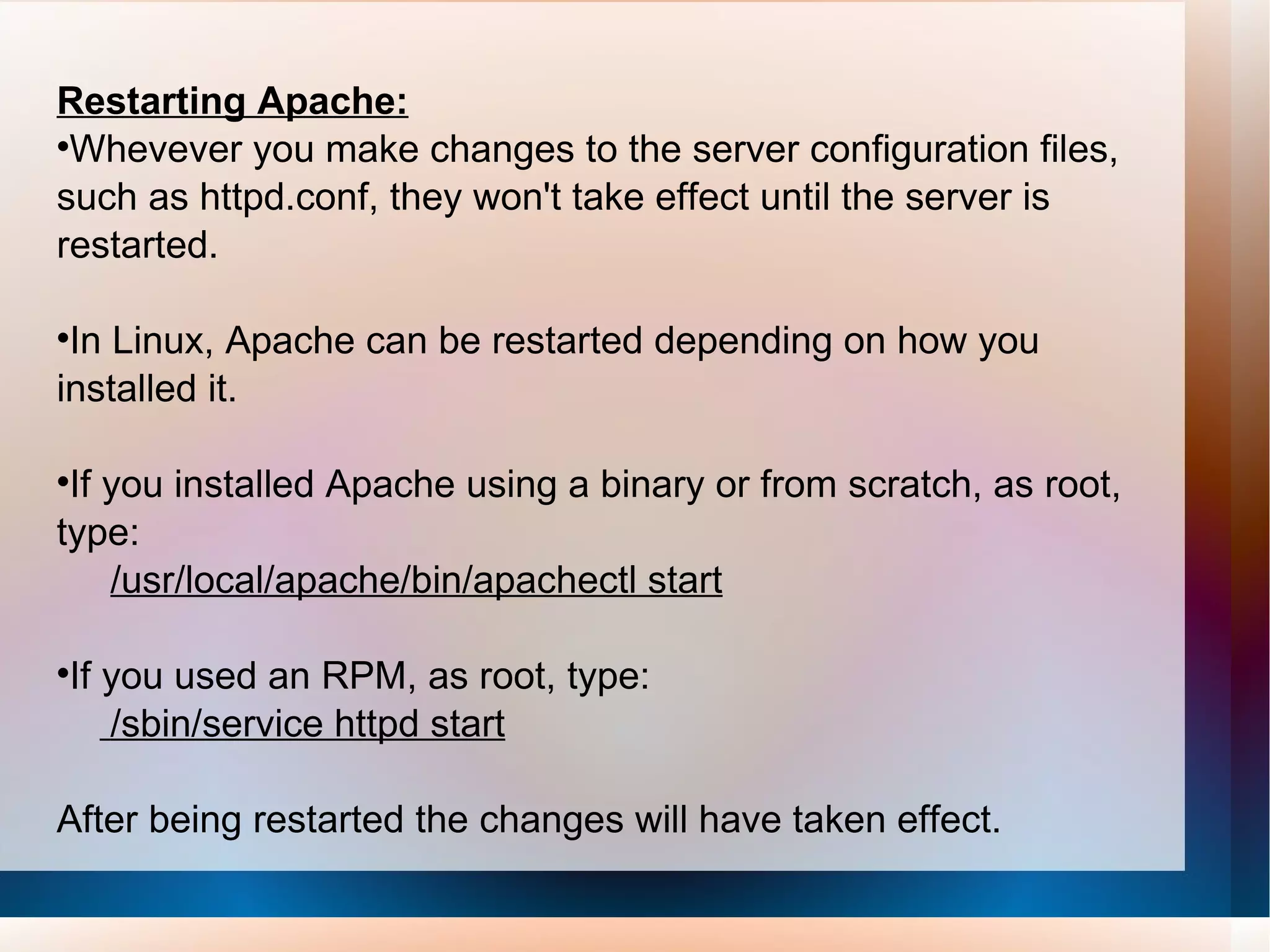 Restarting Apache: Whevever you make changes to the server configuration files,  such as httpd.conf, they won't take effect until the server is restarted.  In Linux, Apache can be restarted depending on how you installed it. If you installed Apache using a binary or from scratch, as root, type: /usr/local/apache/bin/apachectl start If you used an RPM, as root, type: /sbin/service httpd start After being restarted the changes will have taken effect. 