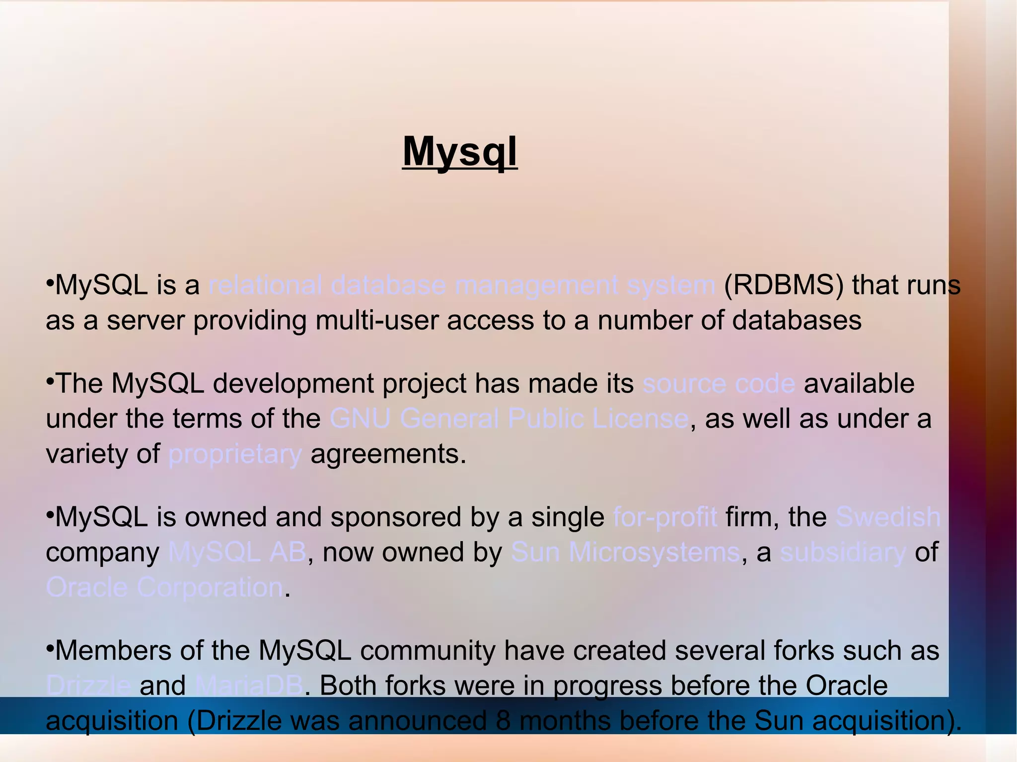 Mysql MySQL is a  relational database management system  (RDBMS) that runs as a server providing multi-user access to a number of databases The MySQL development project has made its  source code  available under the terms of the  GNU General Public License , as well as under a variety of  proprietary  agreements.  MySQL is owned and sponsored by a single  for-profit  firm, the  Swedish  company  MySQL AB , now owned by  Sun Microsystems , a  subsidiary  of  Oracle Corporation . Members of the MySQL community have created several forks such as  Drizzle  and  MariaDB . Both forks were in progress before the Oracle acquisition (Drizzle was announced 8 months before the Sun acquisition). 