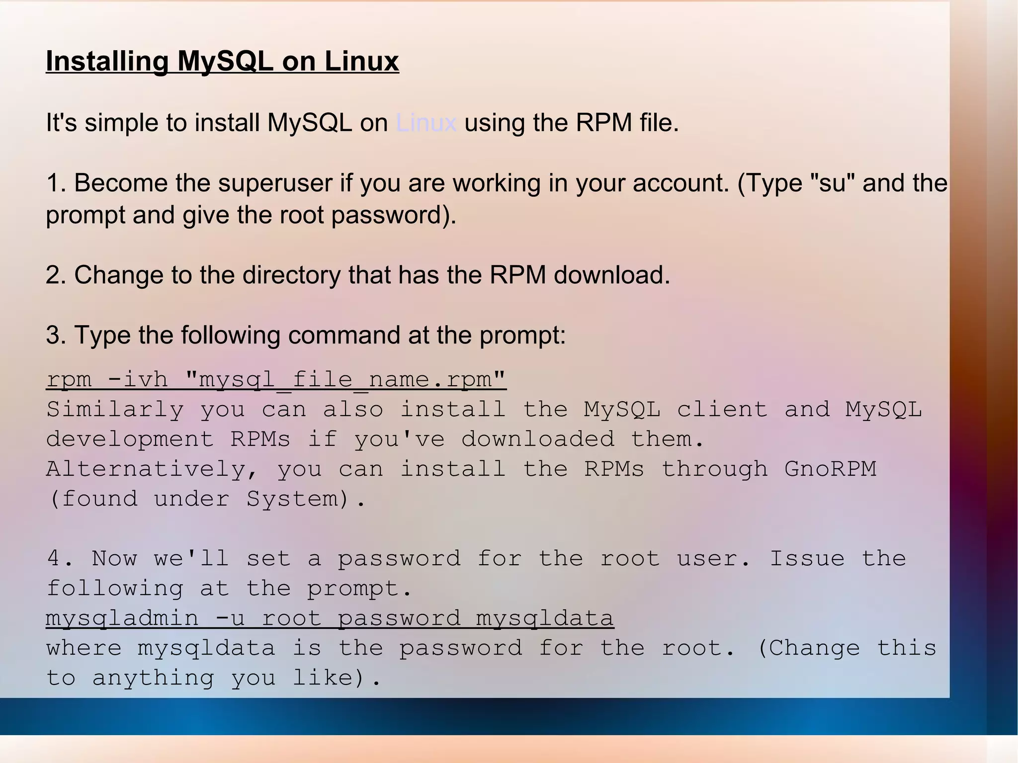 Installing MySQL on Linux It's simple to install MySQL on  Linux  using the RPM file. 1. Become the superuser if you are working in your account. (Type &quot;su&quot; and the prompt and give the root password). 2. Change to the directory that has the RPM download. 3. Type the following command at the prompt: rpm -ivh &quot;mysql_file_name.rpm&quot; Similarly you can also install the MySQL client and MySQL development RPMs if you've downloaded them. Alternatively, you can install the RPMs through GnoRPM (found under System).  4. Now we'll set a password for the root user. Issue the following at the prompt. mysqladmin -u root password mysqldata where mysqldata is the password for the root. (Change this to anything you like).  
