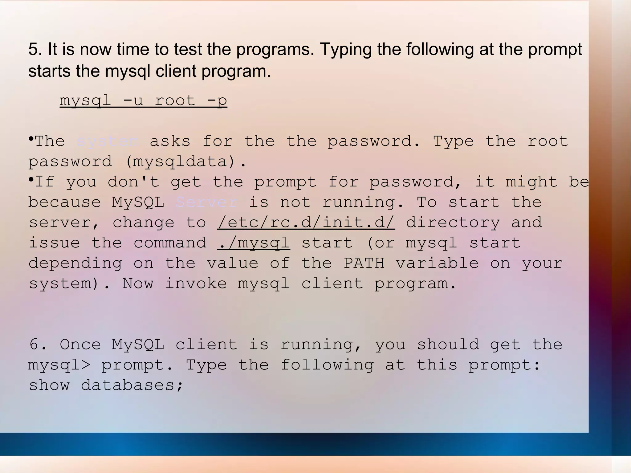 5. It is now time to test the programs. Typing the following at the prompt starts the mysql client program. mysql -u root -p The  system  asks for the the password. Type the root password (mysqldata). If you don't get the prompt for password, it might be because MySQL  Server  is not running. To start the server, change to  /etc/rc.d/init.d/  directory and issue the command  ./mysql  start (or mysql start depending on the value of the PATH variable on your system). Now invoke mysql client program.  6. Once MySQL client is running, you should get the mysql> prompt. Type the following at this prompt: show databases; 