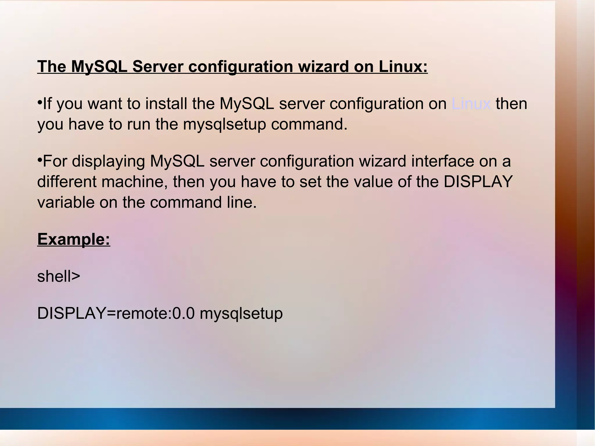 The MySQL Server configuration wizard on Linux: If you want to install the MySQL server configuration on  Linux  then you have to run the mysqlsetup command.  For displaying MySQL server configuration wizard interface on a different machine, then you have to set the value of the DISPLAY variable on the command line.  Example: shell> DISPLAY=remote:0.0 mysqlsetup    
