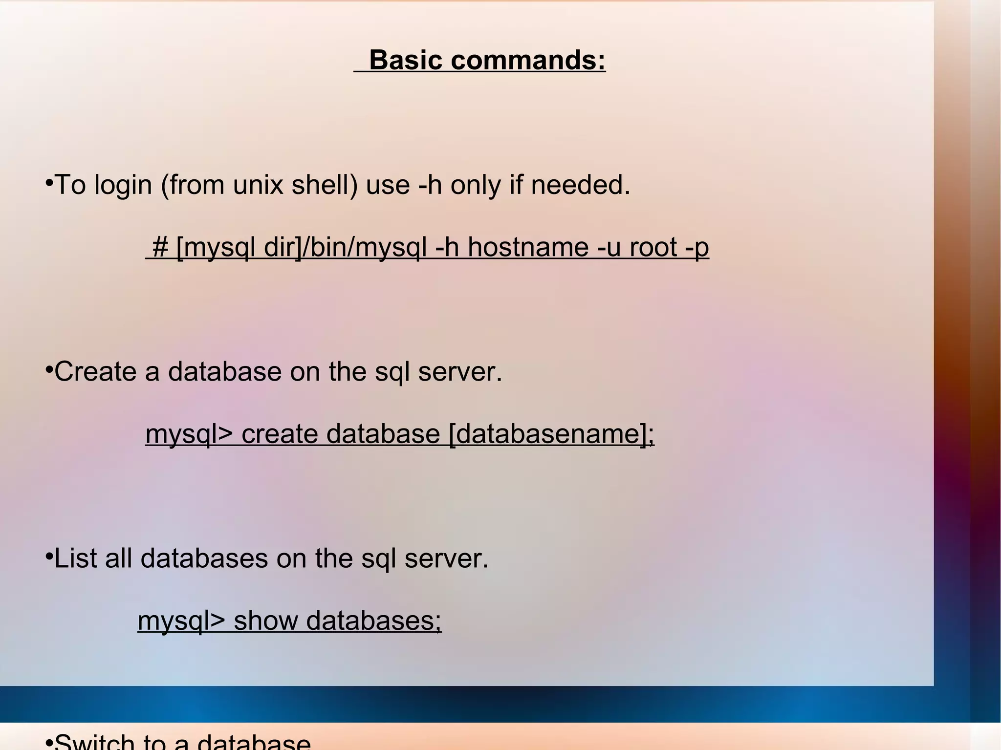 Basic commands: To login (from unix shell) use -h only if needed. # [mysql dir]/bin/mysql -h hostname -u root -p Create a database on the sql server. mysql> create database [databasename]; List all databases on the sql server. mysql> show databases; Switch to a database. mysql> use [db name]; 