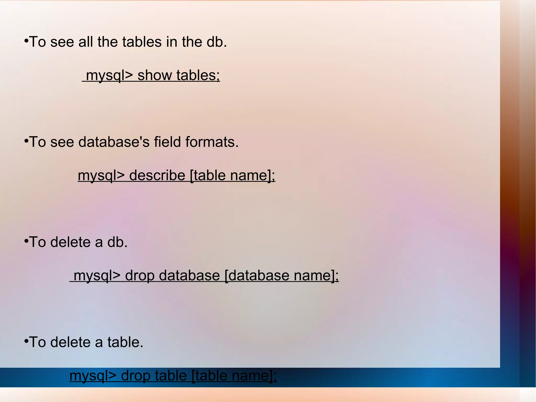To see all the tables in the db. mysql> show tables; To see database's field formats. mysql> describe [table name]; To delete a db. mysql> drop database [database name]; To delete a table. mysql> drop table [table name]; 