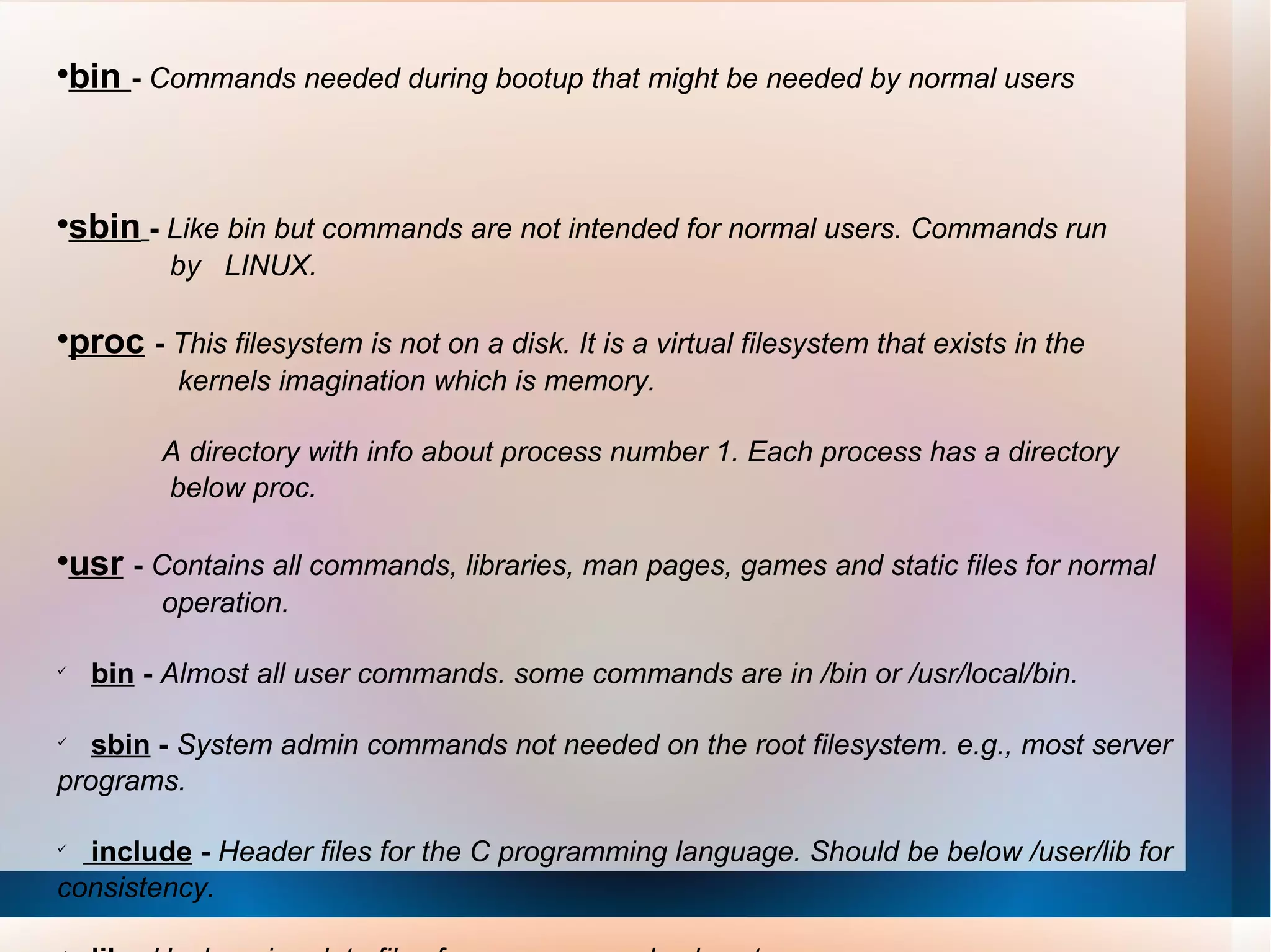 bin  -   Commands needed during bootup that might be needed by normal users  sbin   -  Like bin but commands are not intended for normal users. Commands run  by  LINUX.  proc   -   This filesystem is not on a disk. It is a virtual filesystem that exists in the  kernels imagination which is memory.  A directory with info about process number 1. Each process has a directory  below proc.  usr   -  Contains all commands, libraries, man pages, games and static files for normal  operation.  bin  -  Almost all user commands. some commands are in /bin or /usr/local/bin.   sbin  -  System admin commands not needed on the root filesystem. e.g., most server programs.  include  -  Header files for the C programming language. Should be below /user/lib for consistency.  lib  -  Unchanging data files for programs and subsystems   