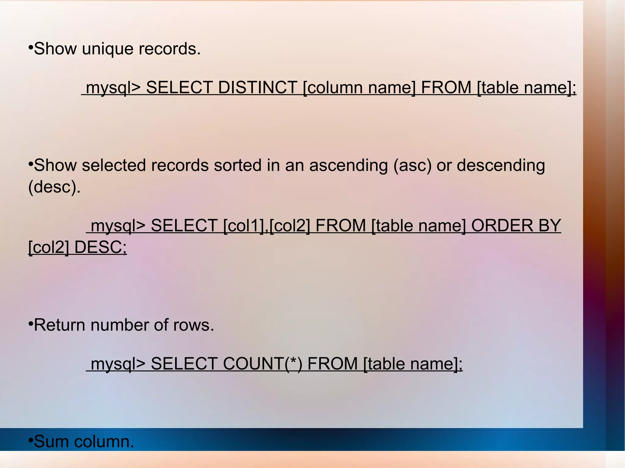 Show unique records. mysql> SELECT DISTINCT [column name] FROM [table name]; Show selected records sorted in an ascending (asc) or descending (desc). mysql> SELECT [col1],[col2] FROM [table name] ORDER BY [col2] DESC; Return number of rows. mysql> SELECT COUNT(*) FROM [table name]; Sum column. mysql> SELECT SUM(*) FROM [table name]; 