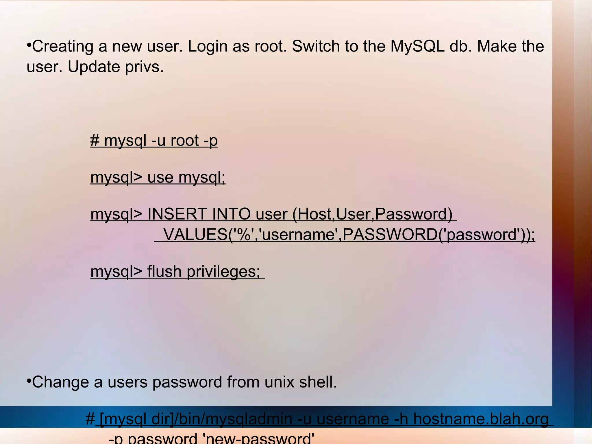 Creating a new user. Login as root. Switch to the MySQL db. Make the user. Update privs. # mysql -u root -p mysql> use mysql; mysql> INSERT INTO user (Host,User,Password)  VALUES('%','username',PASSWORD('password')); mysql> flush privileges;  Change a users password from unix shell. #  [mysql dir]/bin/mysqladmin -u username -h hostname.blah.org  -p password 'new-password' 