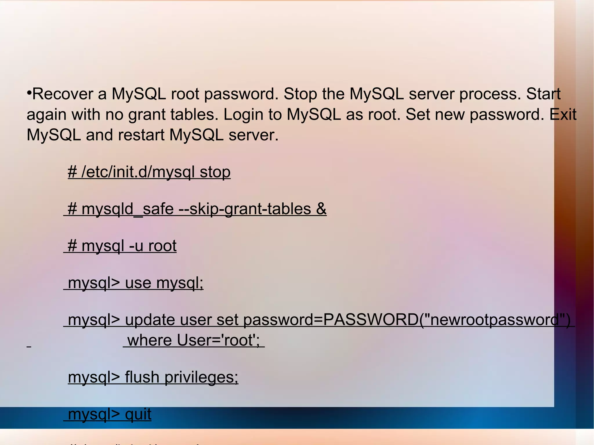 Recover a MySQL root password. Stop the MySQL server process. Start again with no grant tables. Login to MySQL as root. Set new password. Exit MySQL and restart MySQL server. # /etc/init.d/mysql stop # mysqld_safe --skip-grant-tables & # mysql -u root mysql> use mysql; mysql> update user set password=PASSWORD(&quot;newrootpassword&quot;)  where User='root';  mysql> flush privileges; mysql> quit # /etc /init.d/mysql stop # /etc/init.d/mysql start 