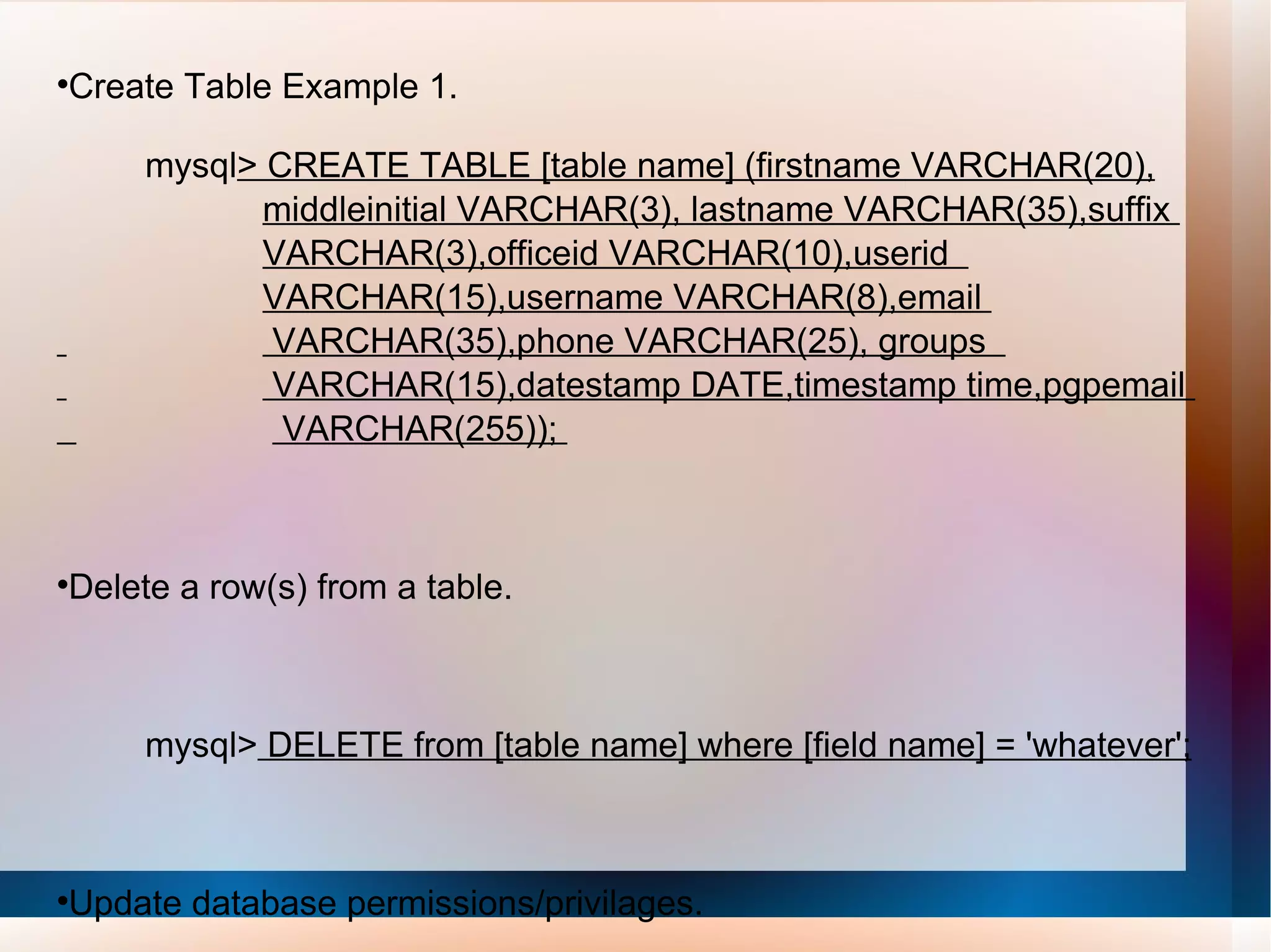 Create Table Example 1. mysql > CREATE TABLE [table name] (firstname VARCHAR(20),   middleinitial VARCHAR(3), lastname VARCHAR(35),suffix  VARCHAR(3),officeid VARCHAR(10),userid  VARCHAR(15),username VARCHAR(8),email  VARCHAR(35),phone VARCHAR(25), groups  VARCHAR(15),datestamp DATE,timestamp time,pgpemail  VARCHAR(255));  Delete a row(s) from a table. mysql>  DELETE from [table name] where [field name] = 'whatever'; Update database permissions/privilages. mysql>  flush privileges; 