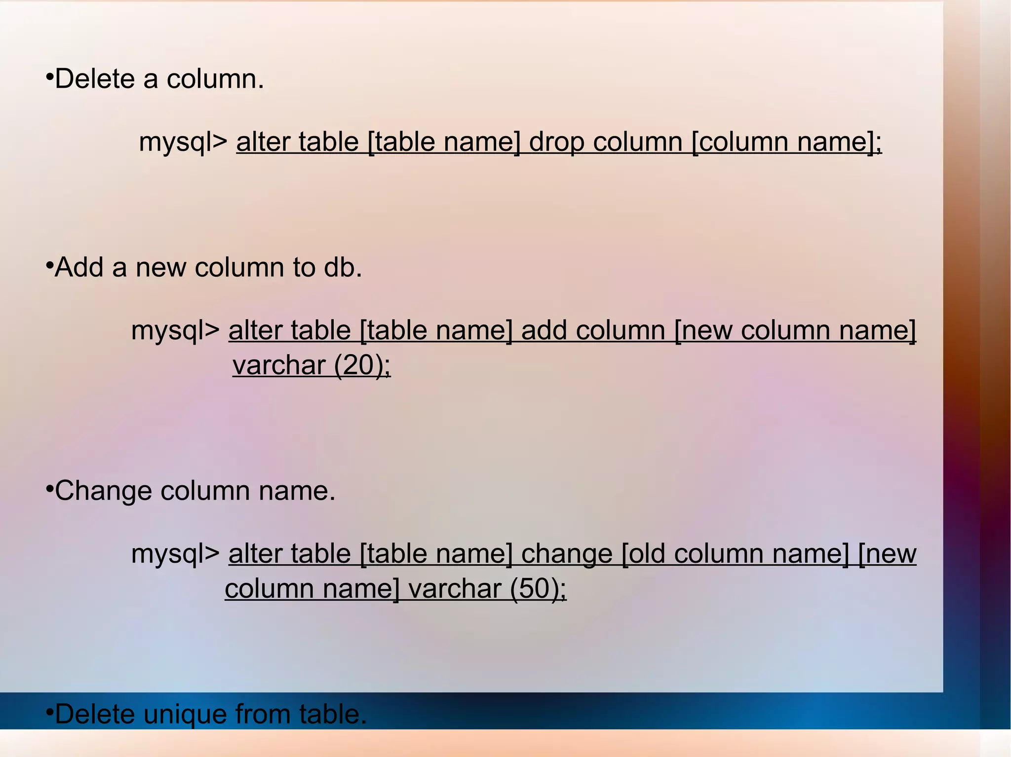 Delete a column. mysql>  alter table [table name] drop column [column name]; Add a new column to db. mysql>  alter table [table name] add column [new column name]   varchar (20); Change column name. mysql>  alter table [table name] change [old column name] [new   column name] varchar (50); Delete unique from table. mysql>  alter table [table name] drop index [colmn name]; 