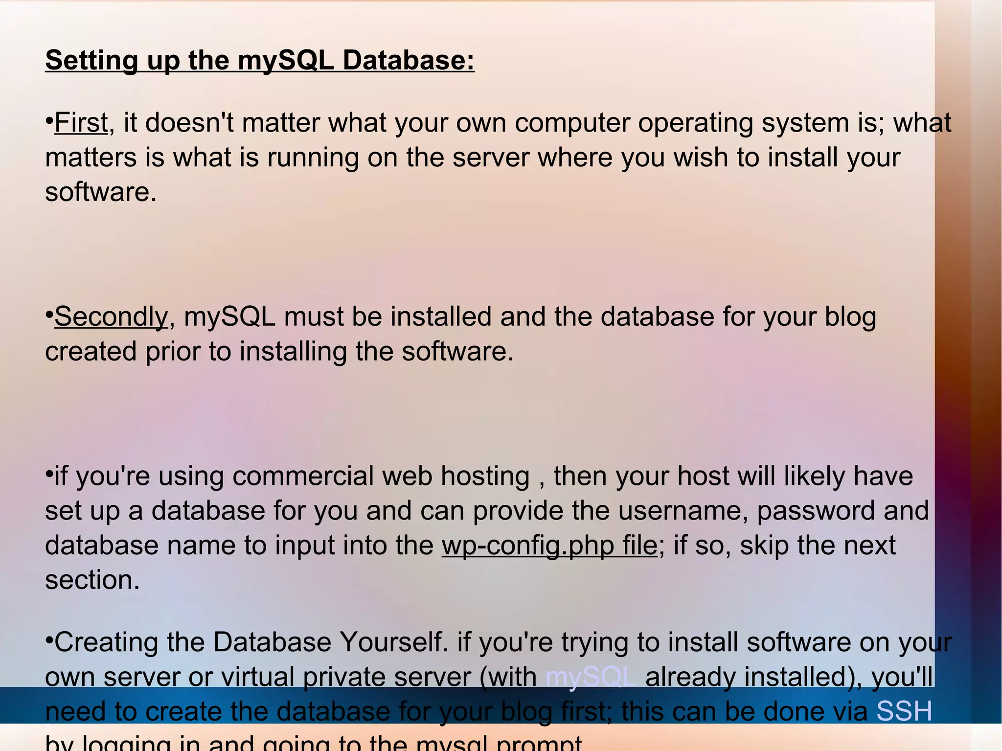 Setting up the mySQL Database: First , it doesn't matter what your own computer operating system is; what matters is what is running on the server where you wish to install your software. Secondly , mySQL must be installed and the database for your blog created prior to installing the software. if you're using commercial web hosting , then your host will likely have set up a database for you and can provide the username, password and database name to input into the  wp-config.php file ; if so, skip the next section. Creating the Database Yourself. if you're trying to install software on your own server or virtual private server (with  mySQL  already installed), you'll need to create the database for your blog first; this can be done via  SSH   by logging in and going to the mysql prompt. 