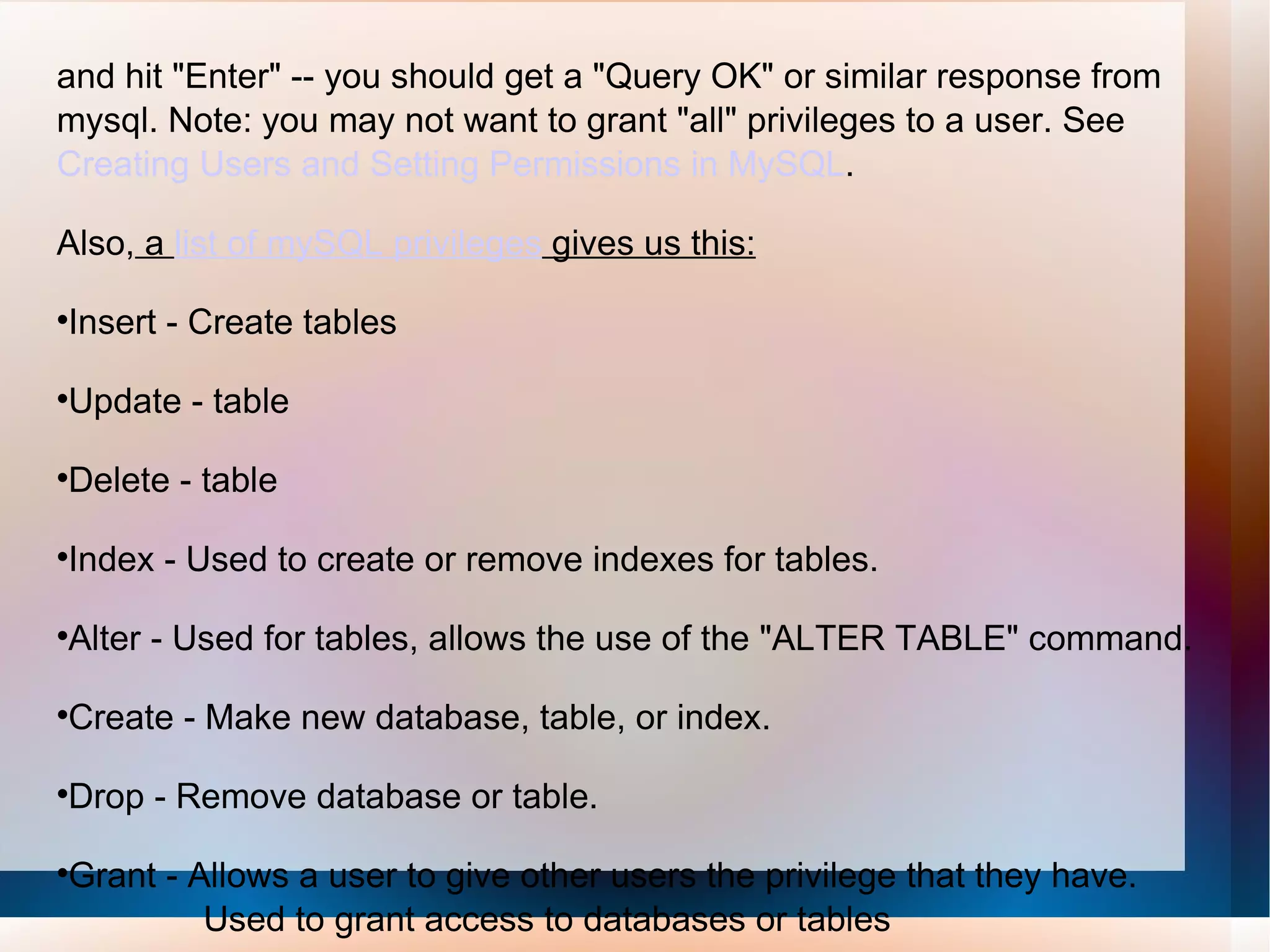 and hit &quot;Enter&quot; -- you should get a &quot;Query OK&quot; or similar response from mysql. Note: you may not want to grant &quot;all&quot; privileges to a user. See  Creating Users and Setting Permissions in MySQL .  Also,  a  list of mySQL privileges  gives us this: Insert - Create tables Update - table Delete - table Index - Used to create or remove indexes for tables. Alter - Used for tables, allows the use of the &quot;ALTER TABLE&quot; command. Create - Make new database, table, or index. Drop - Remove database or table. Grant - Allows a user to give other users the privilege that they have.  Used to grant access to databases or tables 