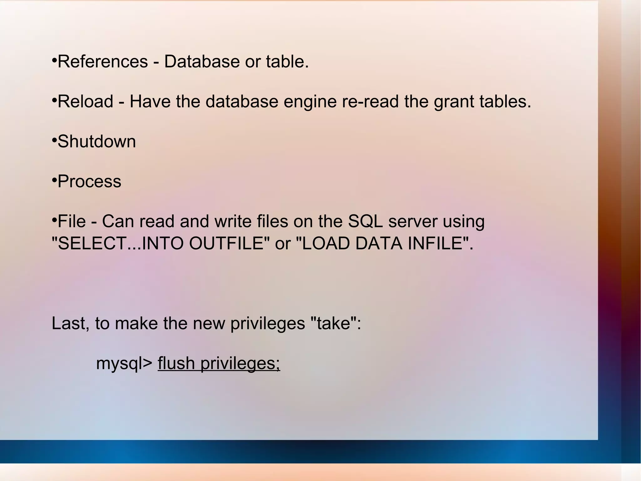 References - Database or table. Reload - Have the database engine re-read the grant tables. Shutdown Process File - Can read and write files on the SQL server using &quot;SELECT...INTO OUTFILE&quot; or &quot;LOAD DATA INFILE&quot;. Last, to make the new privileges &quot;take&quot;: mysql>  flush privileges; 