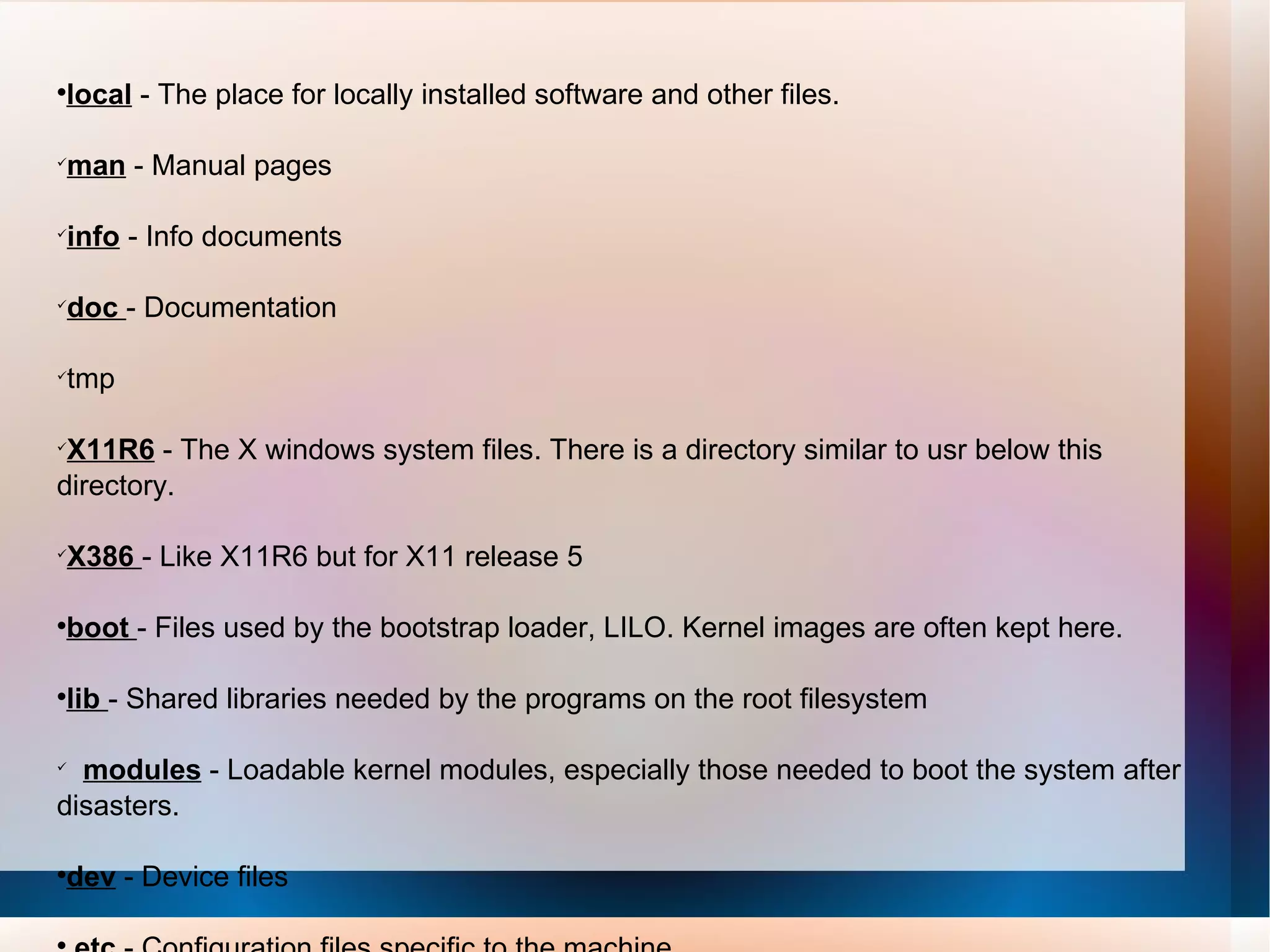 local  - The place for locally installed software and other files.  man  - Manual pages  info  - Info documents  doc  - Documentation  tmp  X11R6  - The X windows system files. There is a directory similar to usr below this directory.  X386  - Like X11R6 but for X11 release 5  boot  - Files used by the bootstrap loader, LILO. Kernel images are often kept here.  lib  - Shared libraries needed by the programs on the root filesystem  modules  - Loadable kernel modules, especially those needed to boot the system after disasters.  dev  - Device files etc  - Configuration files specific to the machine. 