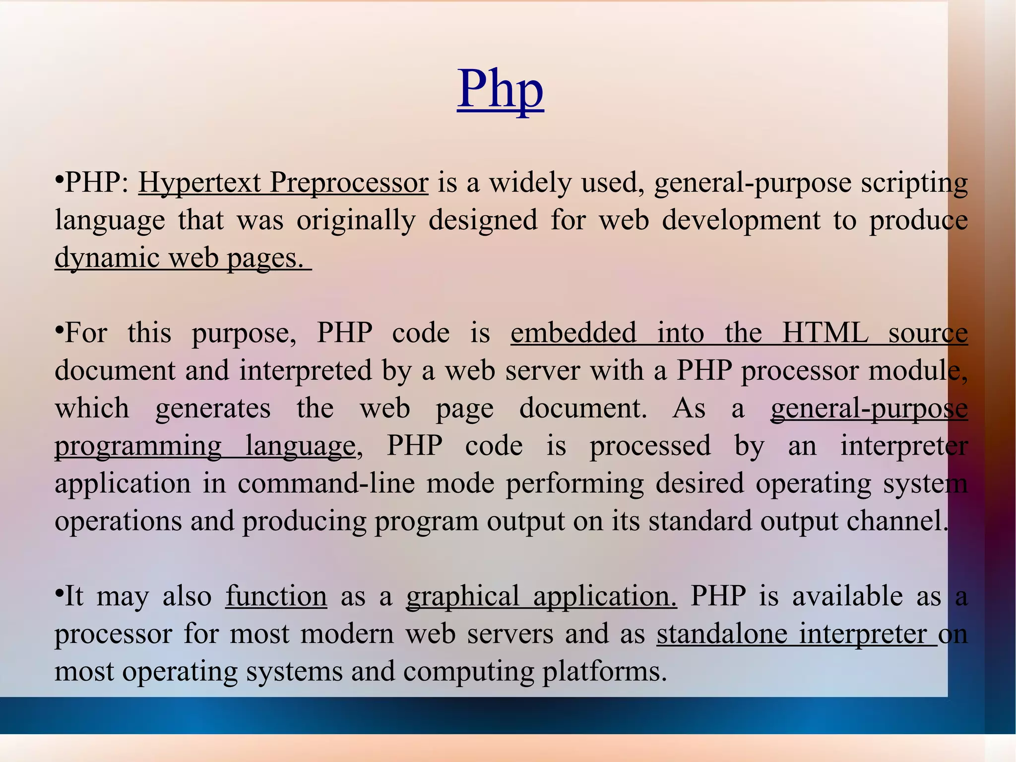 Php   PHP:  Hypertext Preprocessor  is a widely used, general-purpose scripting language that was originally designed for web development to produce  dynamic web pages.  For this purpose, PHP code is  embedded into the HTML source  document and interpreted by a web server with a PHP processor module, which generates the web page document. As a  general-purpose   programming language , PHP code is processed by an interpreter application in command-line mode performing desired operating system operations and producing program output on its standard output channel.  It may also  function  as a  graphical application.  PHP is available as a processor for most modern web servers and as  standalone interpreter  on most operating systems and computing platforms. 