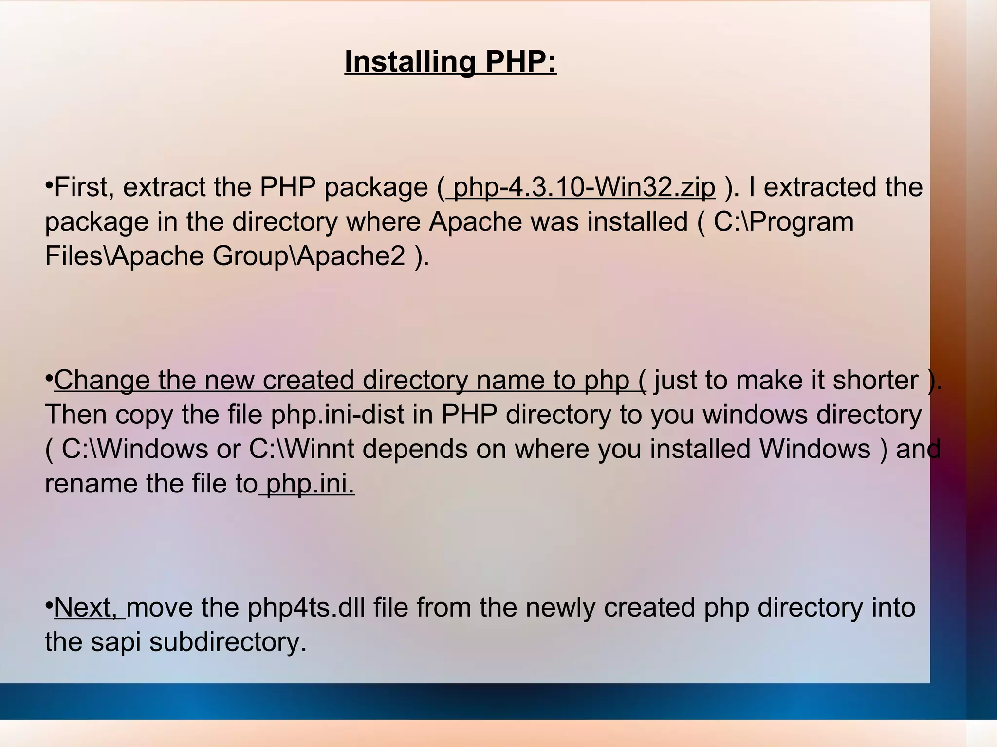 Installing PHP: First, extract the PHP package (  php-4.3.10-Win32.zip  ). I extracted the package in the directory where Apache was installed ( C:\Program Files\Apache Group\Apache2 ).  Change the new created directory name to php (  just to make it shorter ). Then copy the file php.ini-dist in PHP directory to you windows directory ( C:\Windows or C:\Winnt depends on where you installed Windows ) and rename the file to  php.ini. Next,  move the php4ts.dll file from the newly created php directory into the sapi subdirectory.  
