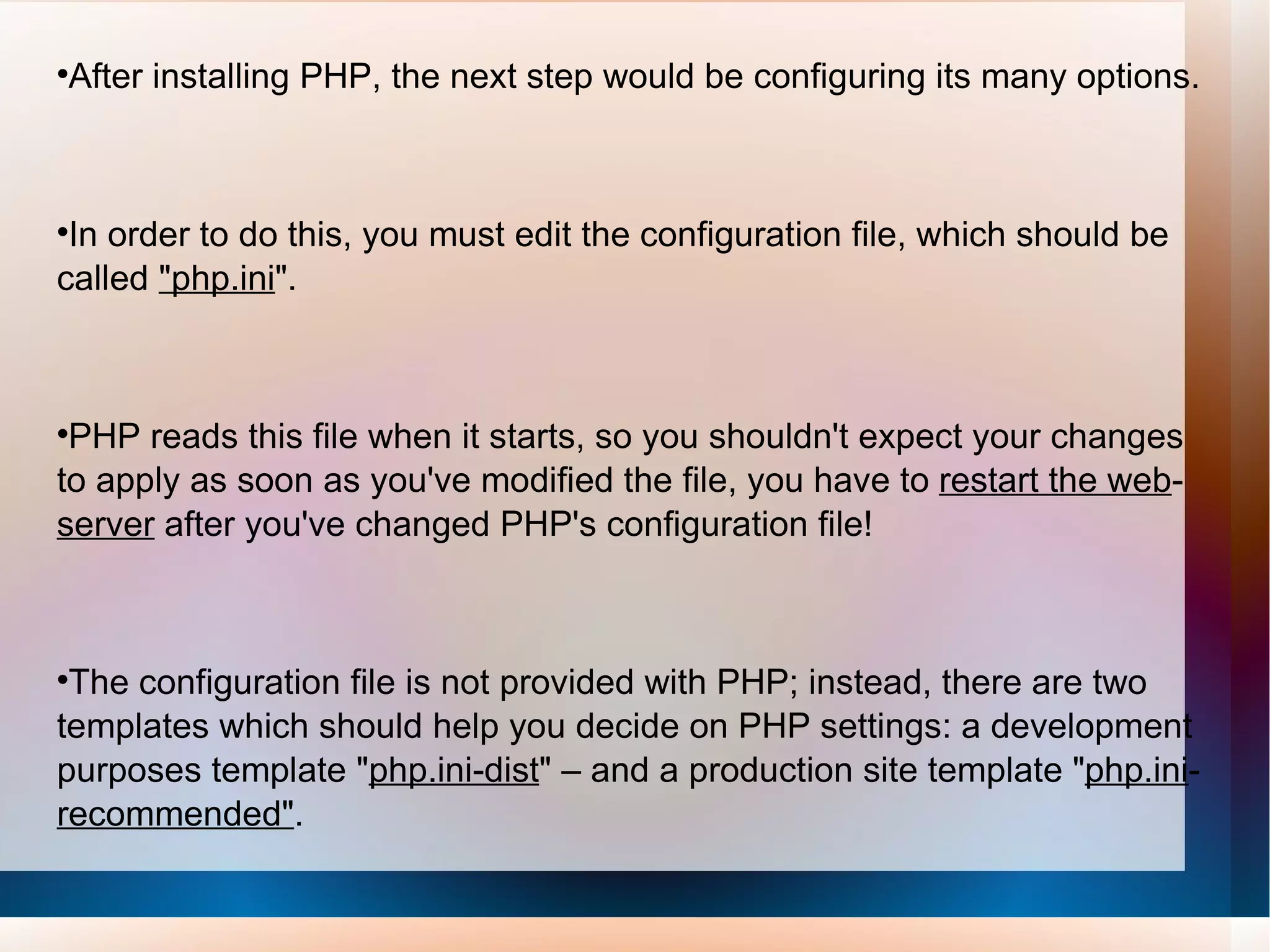 After installing PHP, the next step would be configuring its many options.  In order to do this, you must edit the configuration file, which should be called  &quot;php.ini &quot;.  PHP reads this file when it starts, so you shouldn't expect your changes to apply as soon as you've modified the file, you have to  restart the web - server  after you've changed PHP's configuration file! The configuration file is not provided with PHP; instead, there are two templates which should help you decide on PHP settings: a development purposes template &quot; php.ini-dist &quot; – and a production site template &quot; php.ini - recommended&quot; .  If no configuration file is used, then PHP will use the factory settings. 
