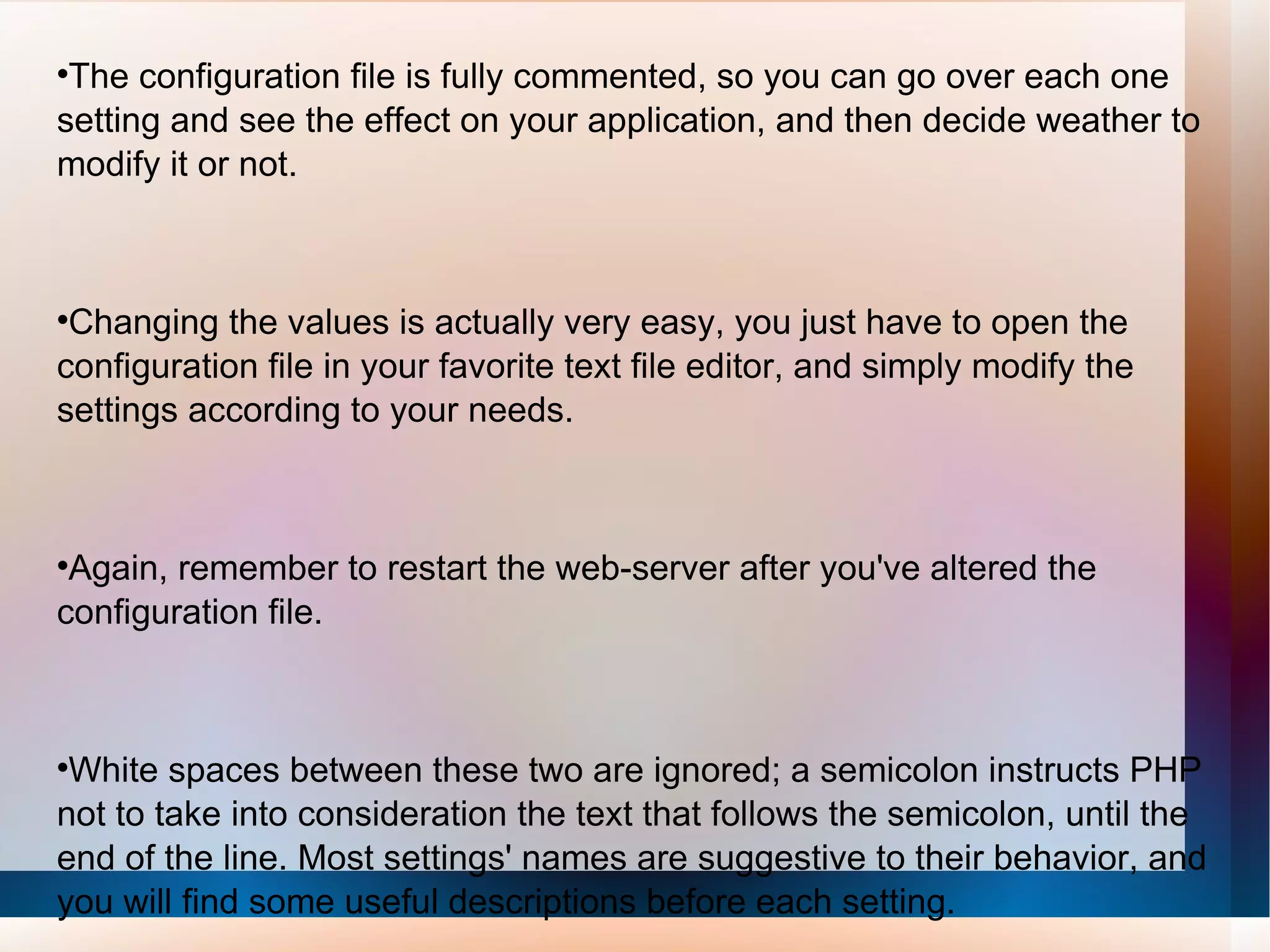 The configuration file is fully commented, so you can go over each one setting and see the effect on your application, and then decide weather to modify it or not. Changing the values is actually very easy, you just have to open the configuration file in your favorite text file editor, and simply modify the settings according to your needs.  Again, remember to restart the web-server after you've altered the configuration file. White spaces between these two are ignored; a semicolon instructs PHP not to take into consideration the text that follows the semicolon, until the end of the line. Most settings' names are suggestive to their behavior, and you will find some useful descriptions before each setting. 