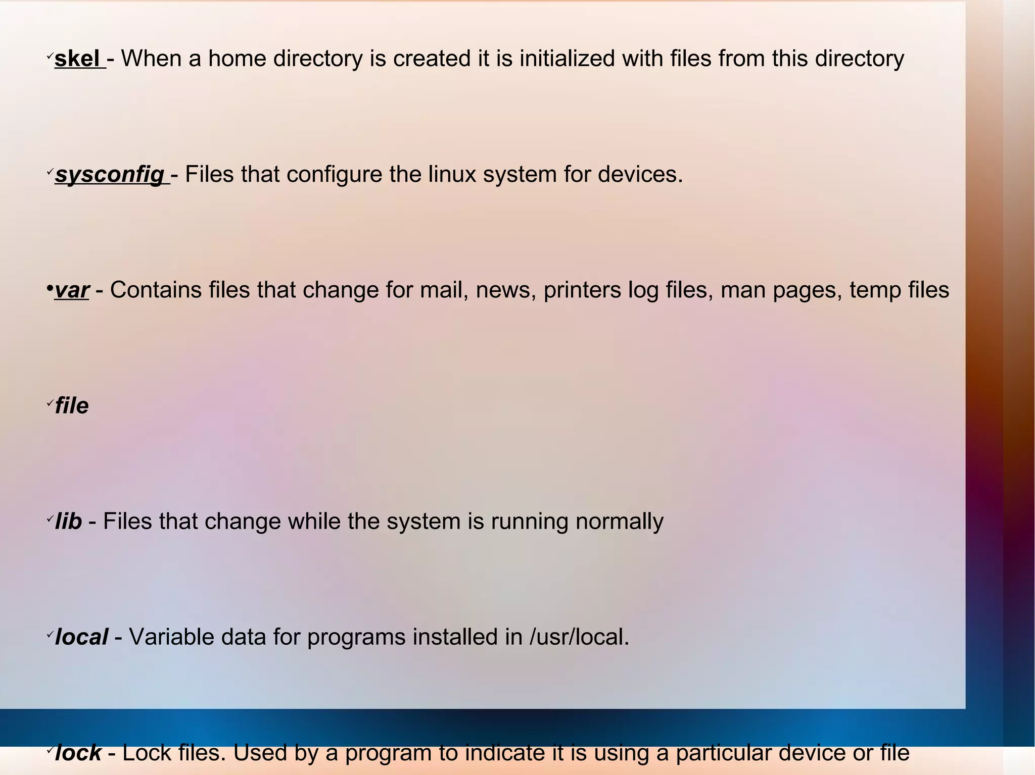 skel  - When a home directory is created it is initialized with files from this directory  sysconfig  - Files that configure the linux system for devices.  var  - Contains files that change for mail, news, printers log files, man pages, temp files  file   lib  - Files that change while the system is running normally  local  - Variable data for programs installed in /usr/local.  lock  - Lock files. Used by a program to indicate it is using a particular device or file  