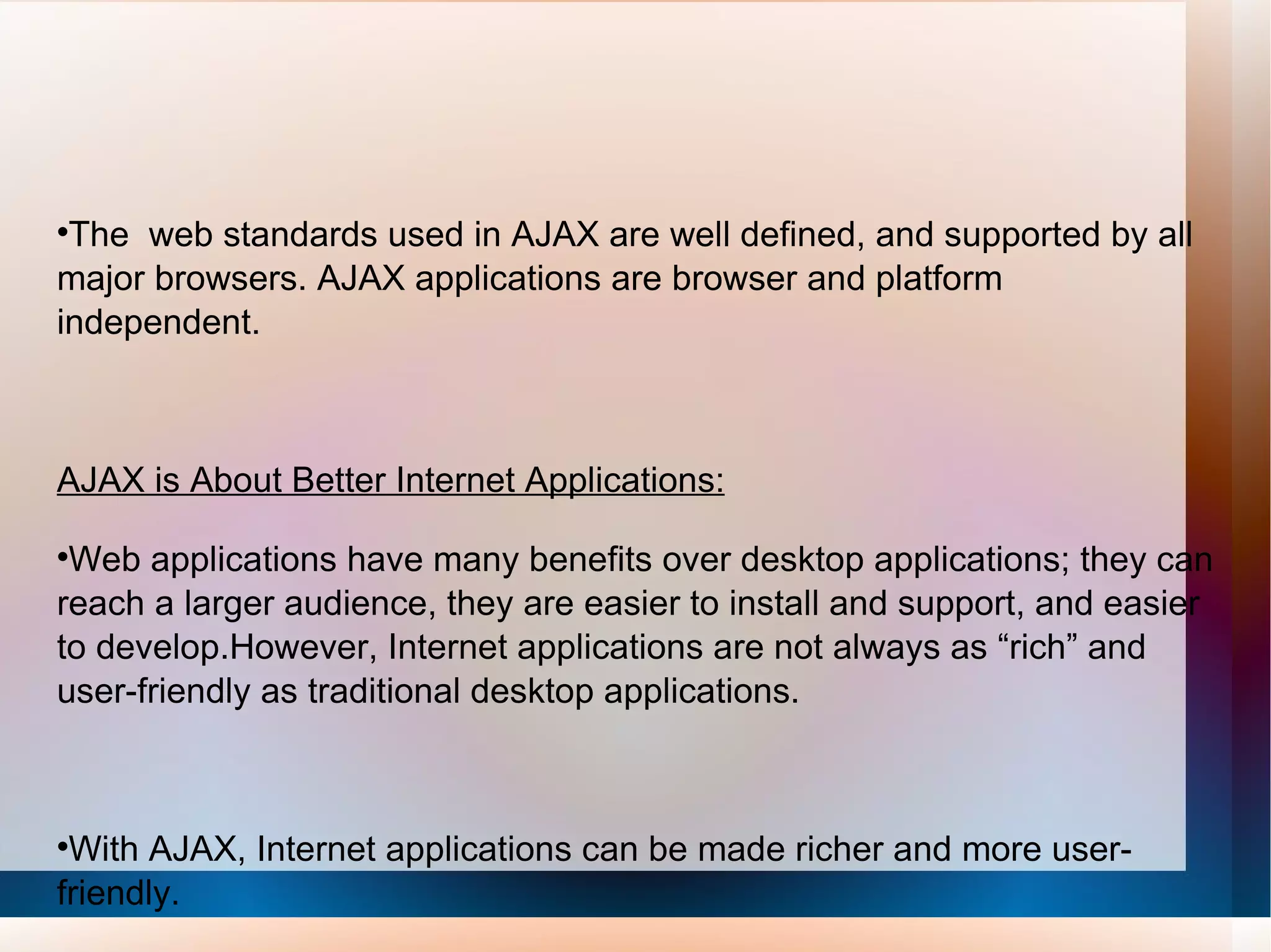 The  web standards used in AJAX are well defined, and supported by all major browsers. AJAX applications are browser and platform independent. AJAX is About Better Internet Applications: Web applications have many benefits over desktop applications; they can reach a larger audience, they are easier to install and support, and easier to develop.However, Internet applications are not always as “rich” and user-friendly as traditional desktop applications. With AJAX, Internet applications can be made richer and more user-friendly.     