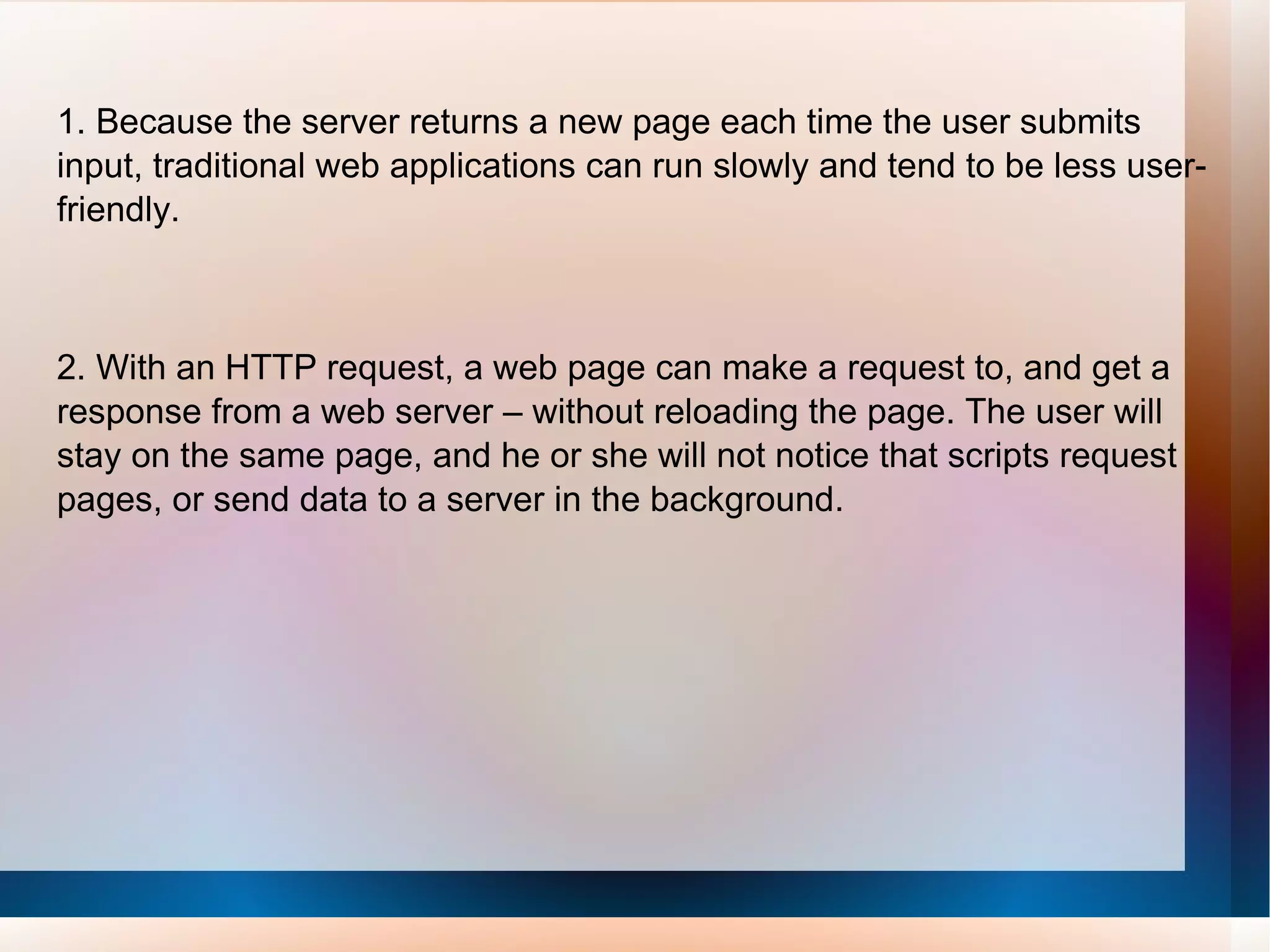 1. Because the server returns a new page each time the user submits input, traditional web applications can run slowly and tend to be less user-friendly.     2. With an HTTP request, a web page can make a request to, and get a response from a web server – without reloading the page. The user will stay on the same page, and he or she will not notice that scripts request pages, or send data to a server in the background. 