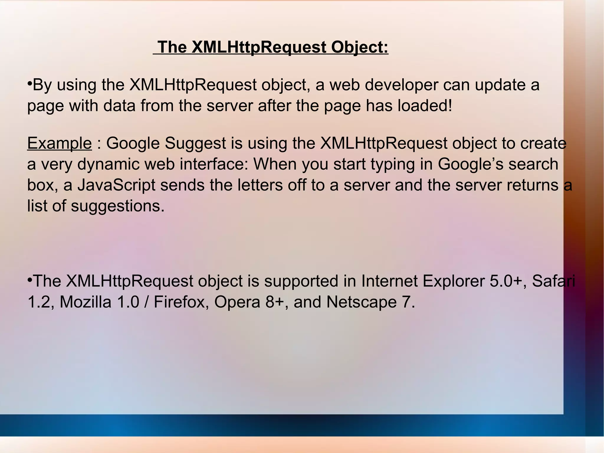 The XMLHttpRequest Object: By using the XMLHttpRequest object, a web developer can update a page with data from the server after the page has loaded! Example  : Google Suggest is using the XMLHttpRequest object to create a very dynamic web interface: When you start typing in Google’s search box, a JavaScript sends the letters off to a server and the server returns a list of suggestions. The XMLHttpRequest object is supported in Internet Explorer 5.0+, Safari 1.2, Mozilla 1.0 / Firefox, Opera 8+, and Netscape 7. 