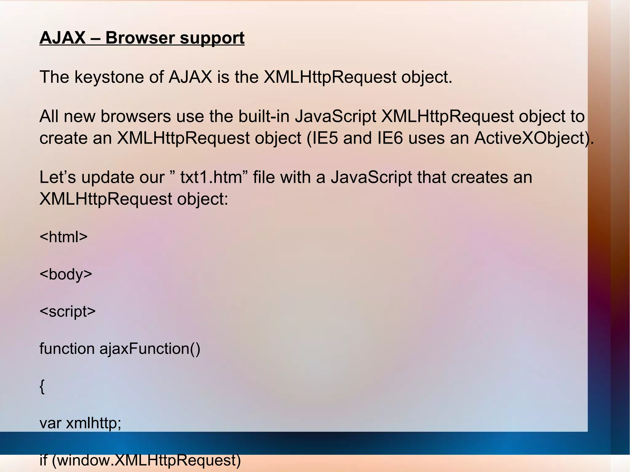 AJAX – Browser support The keystone of AJAX is the XMLHttpRequest object. All new browsers use the built-in JavaScript XMLHttpRequest object to create an XMLHttpRequest object (IE5 and IE6 uses an ActiveXObject). Let’s update our ” txt1.htm” file with a JavaScript that creates an XMLHttpRequest object: <html> <body> <script> function ajaxFunction() { var xmlhttp; if (window.XMLHttpRequest)    {    // code for IE7+, Firefox, Chrome, Opera, Safari 