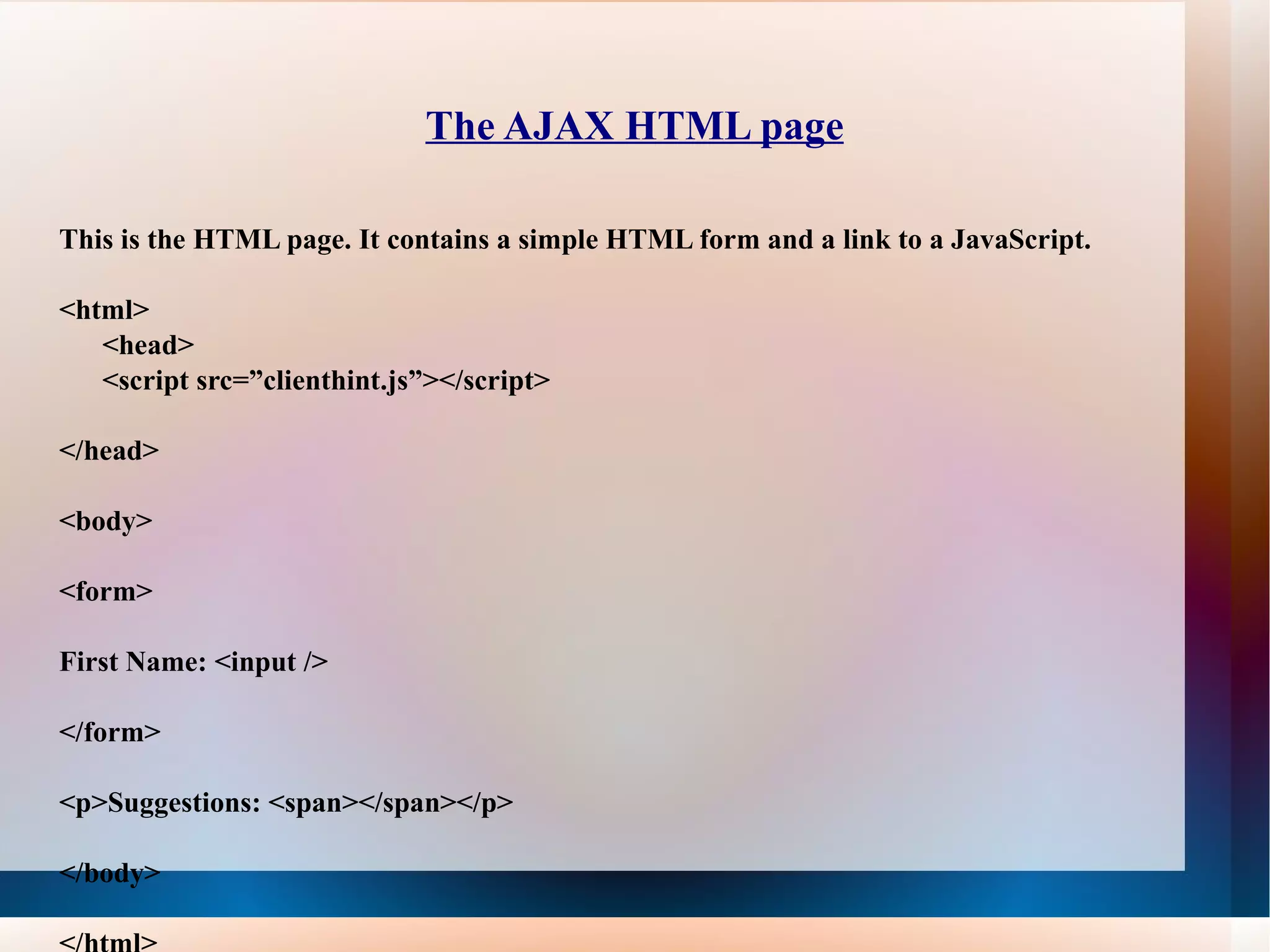 The AJAX HTML page This is the HTML page. It contains a simple HTML form and a link to a JavaScript. <html> <head> <script src=”clienthint.js”></script> </head> <body> <form> First Name: <input /> </form> <p>Suggestions: <span></span></p> </body> </html> 