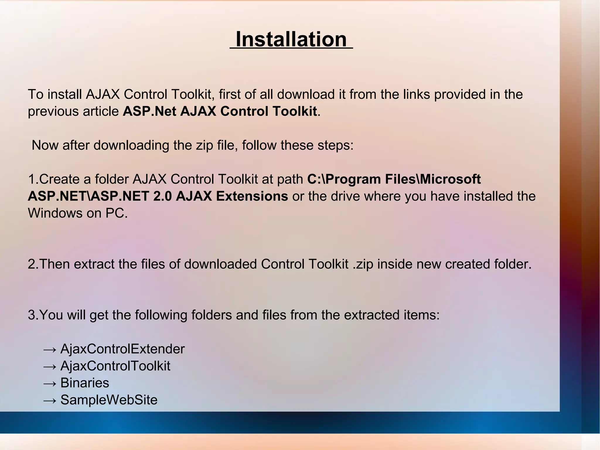 Installation  To install AJAX Control Toolkit, first of all download it from the links provided in the previous article  ASP.Net AJAX Control Toolkit . Now after downloading the zip file, follow these steps: 1.Create a folder AJAX Control Toolkit at path  C:\Program Files\Microsoft ASP.NET\ASP.NET 2.0 AJAX Extensions  or the drive where you have installed the Windows on PC. 2.Then extract the files of downloaded Control Toolkit .zip inside new created folder. 3.You will get the following folders and files from the extracted items:   -> AjaxControlExtender   -> AjaxControlToolkit  ->  Binaries   -> SampleWebSite 