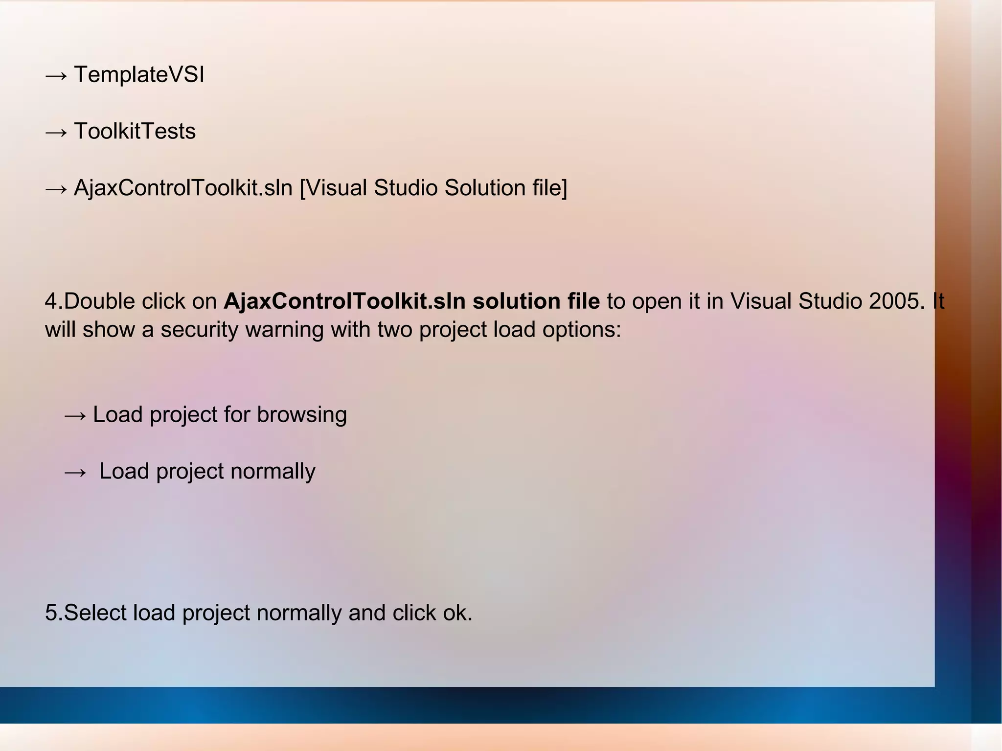 ->  TemplateVSI ->  ToolkitTests ->  AjaxControlToolkit.sln [Visual Studio Solution file] 4.Double click on  AjaxControlToolkit.sln solution file  to open it in Visual Studio 2005. It will show a security warning with two project load options: ->  Load project for browsing ->  Load project normally 5.Select load project normally and click ok. 