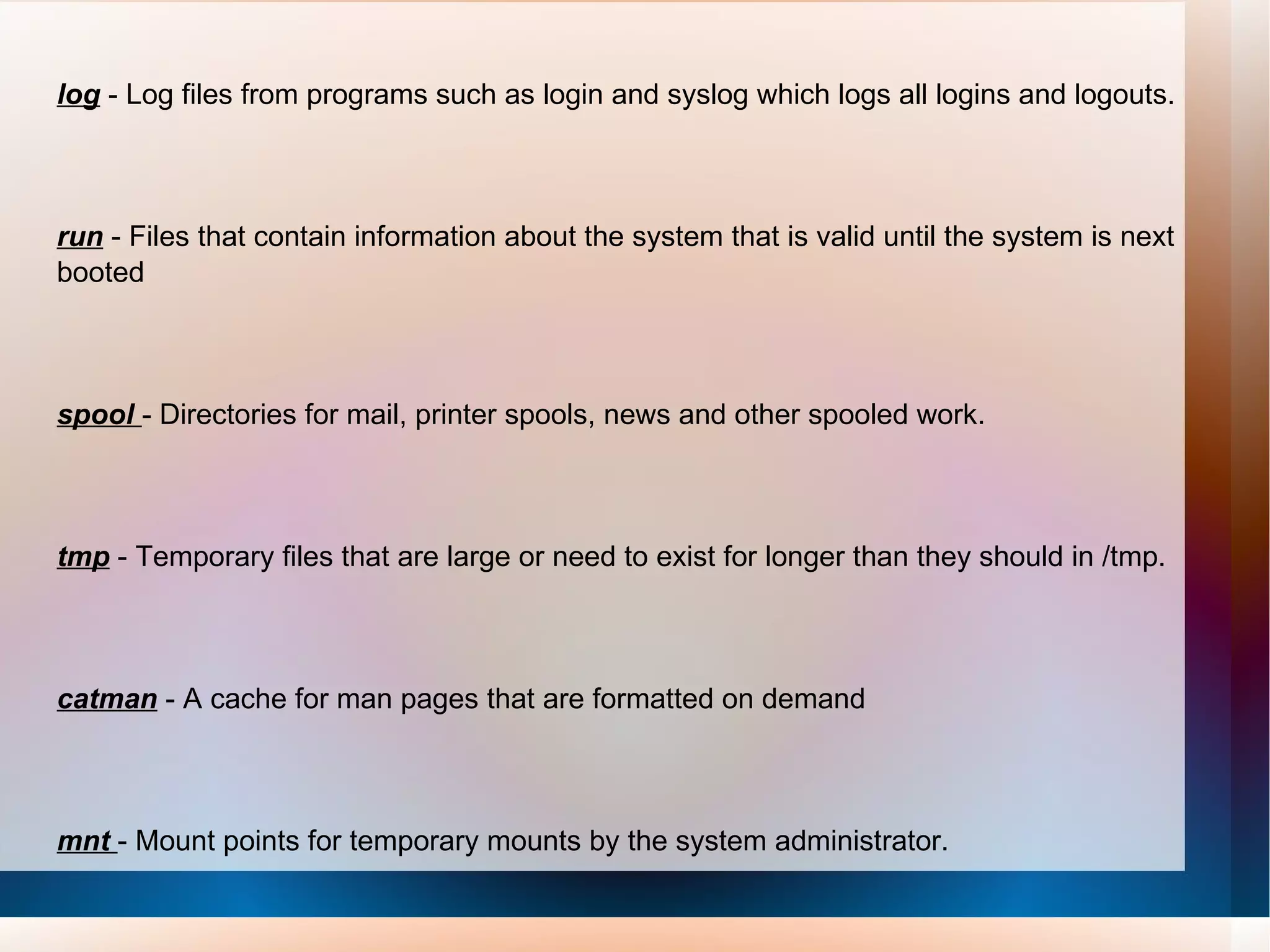 log   - Log files from programs such as login and syslog which logs all logins and logouts.  run  - Files that contain information about the system that is valid until the system is next booted  spool   - Directories for mail, printer spools, news and other spooled work.  tmp  - Temporary files that are large or need to exist for longer than they should in /tmp.  catman  - A cache for man pages that are formatted on demand  mnt  - Mount points for temporary mounts by the system administrator. Tmp  - Temporary files. Programs running after bootup should use /var/tmp.  
