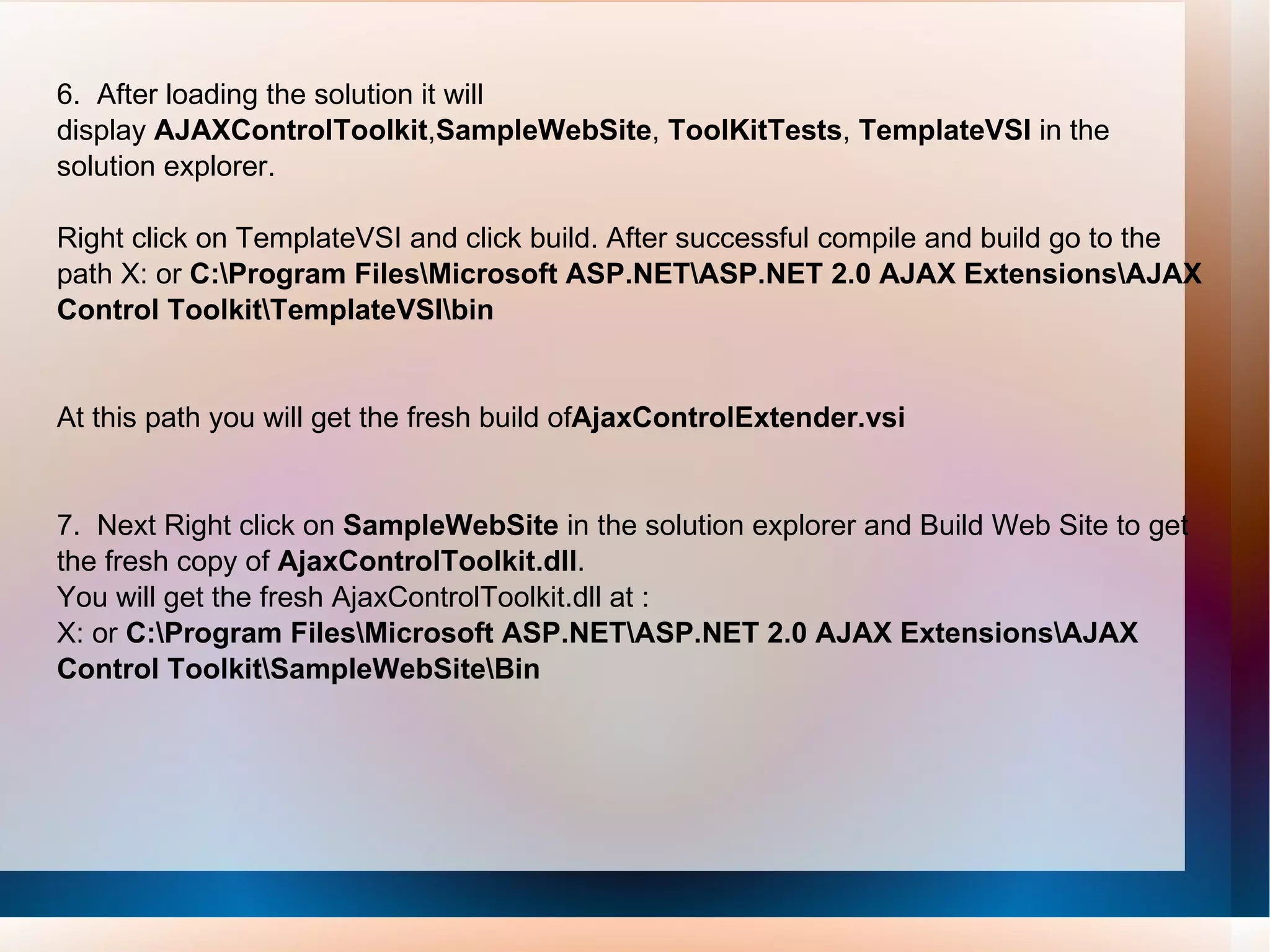 6.  After loading the solution it will  display  AJAXControlToolkit , SampleWebSite ,  ToolKitTests ,  TemplateVSI  in the solution explorer. Right click on TemplateVSI and click build. After successful compile and build go to the path X: or  C:\Program Files\Microsoft ASP.NET\ASP.NET 2.0 AJAX Extensions\AJAX Control Toolkit\TemplateVSI\bin  At this path you will get the fresh build of AjaxControlExtender.vsi 7.  Next Right click on  SampleWebSite  in the solution explorer and Build Web Site to get the fresh copy of  AjaxControlToolkit.dll . You will get the fresh AjaxControlToolkit.dll at : X: or  C:\Program Files\Microsoft ASP.NET\ASP.NET 2.0 AJAX Extensions\AJAX Control Toolkit\SampleWebSite\Bin 