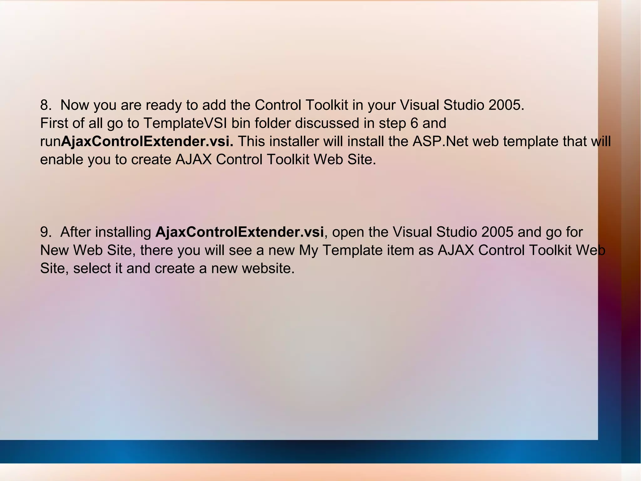 8.  Now you are ready to add the Control Toolkit in your Visual Studio 2005. First of all go to TemplateVSI bin folder discussed in step 6 and run AjaxControlExtender.vsi.  This installer will install the ASP.Net web template that will enable you to create AJAX Control Toolkit Web Site. 9.  After installing  AjaxControlExtender.vsi , open the Visual Studio 2005 and go for New Web Site, there you will see a new My Template item as AJAX Control Toolkit Web Site, select it and create a new website.   