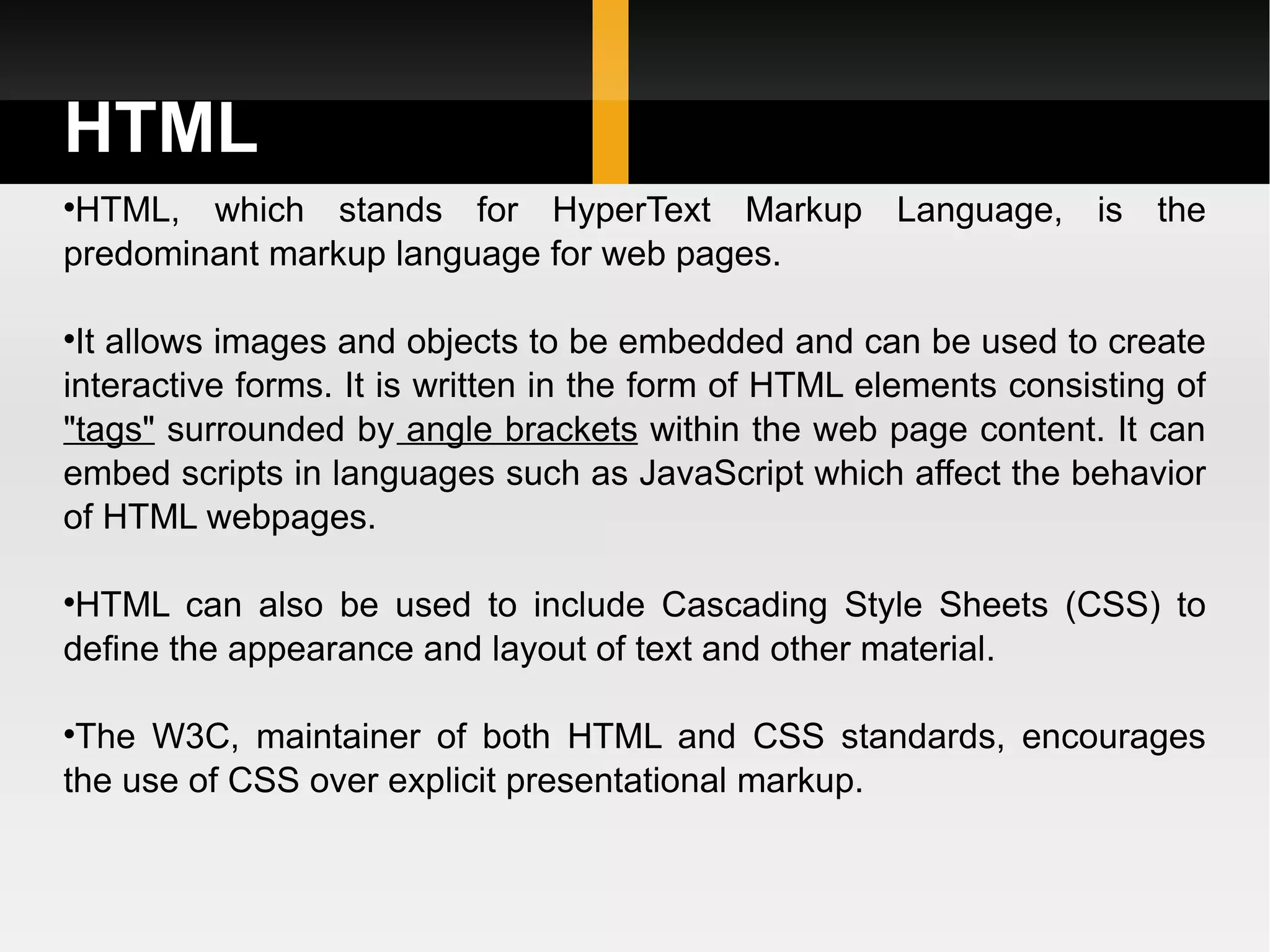HTML HTML, which stands for HyperText Markup Language, is the predominant markup language for web pages.  It allows images and objects to be embedded and can be used to create interactive forms. It is written in the form of HTML elements consisting of  &quot;tags&quot;  surrounded by  angle brackets  within the web page content. It can embed scripts in languages such as JavaScript which affect the behavior of HTML webpages.  HTML can also be used to include Cascading Style Sheets (CSS) to define the appearance and layout of text and other material.  The W3C, maintainer of both HTML and CSS standards, encourages the use of CSS over explicit presentational markup. 