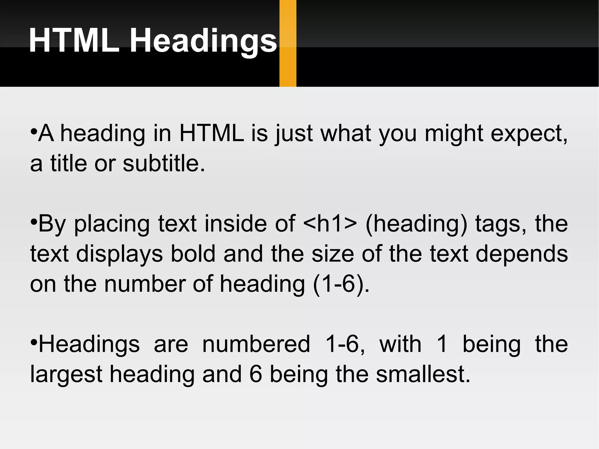 HTML Headings A heading in HTML is just what you might expect, a title or subtitle.  By placing text inside of <h1> (heading) tags, the text displays bold and the size of the text depends on the number of heading (1-6).  Headings are numbered 1-6, with 1 being the largest heading and 6 being the smallest. 