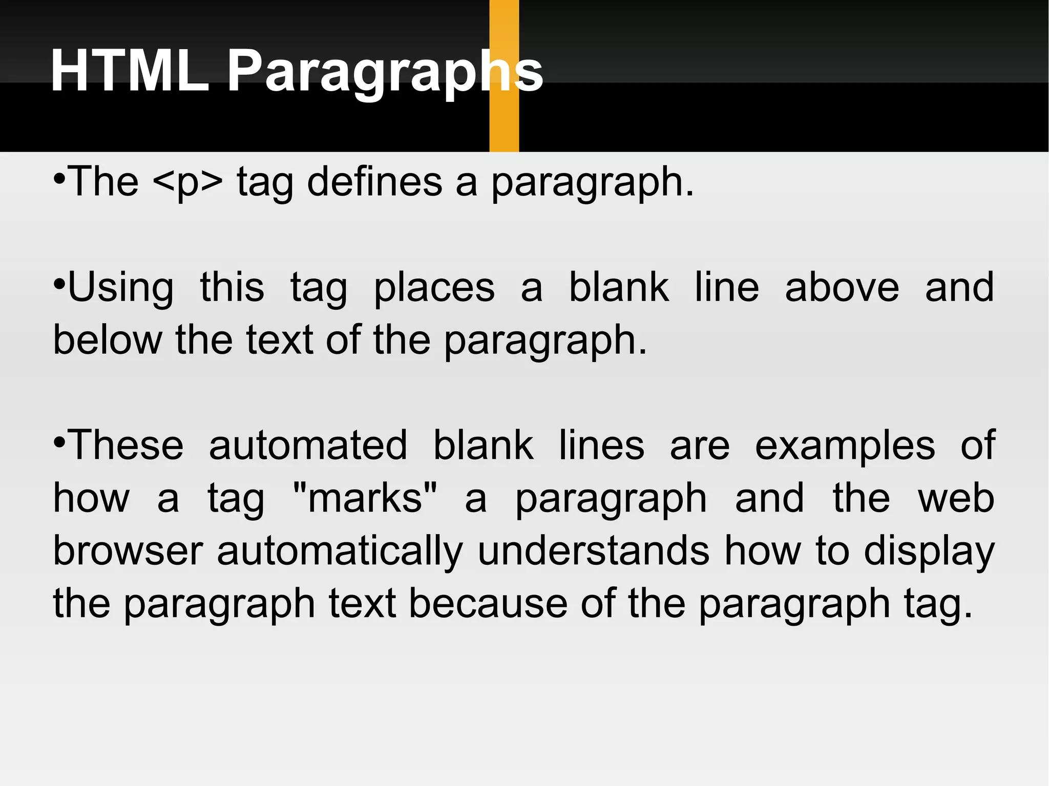 HTML Paragraphs The <p> tag defines a paragraph.  Using this tag places a blank line above and below the text of the paragraph.  These automated blank lines are examples of how a tag &quot;marks&quot; a paragraph and the web browser automatically understands how to display the paragraph text because of the paragraph tag. 