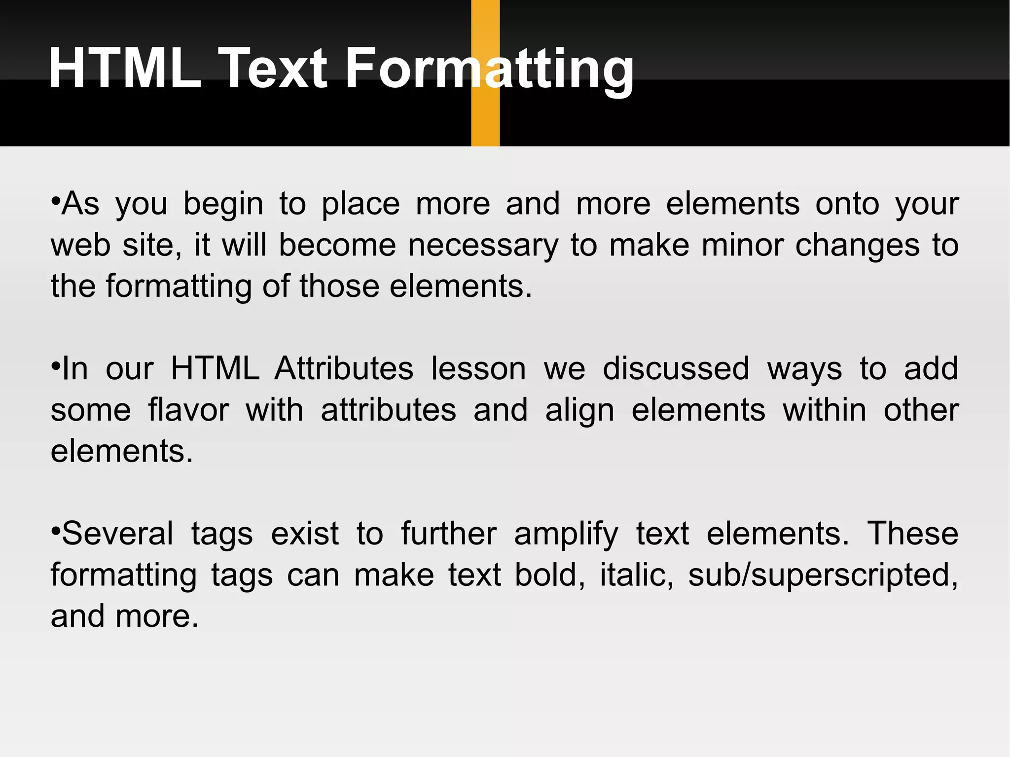 HTML Text Formatting As you begin to place more and more elements onto your web site, it will become necessary to make minor changes to the formatting of those elements.  In our HTML Attributes lesson we discussed ways to add some flavor with attributes and align elements within other elements.  Several tags exist to further amplify text elements. These formatting tags can make text bold, italic, sub/superscripted, and more. 