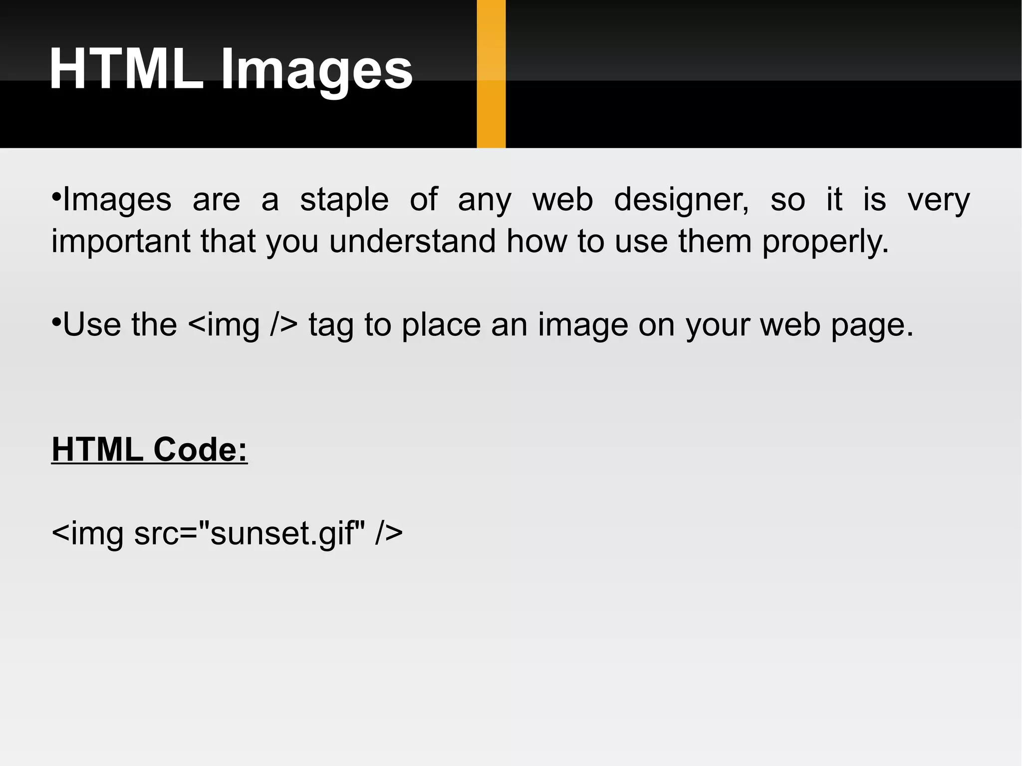 HTML Images Images are a staple of any web designer, so it is very important that you understand how to use them properly.  Use the <img /> tag to place an image on your web page. HTML Code: <img src=&quot;sunset.gif&quot; /> 