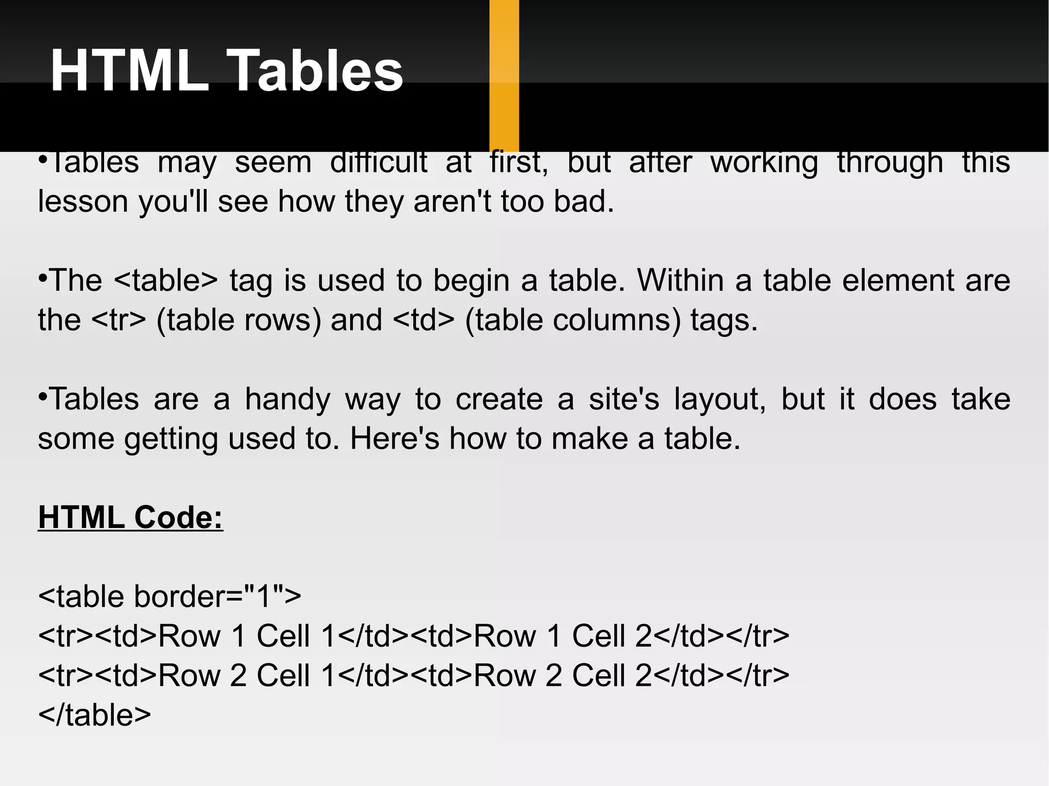 HTML Tables Tables may seem difficult at first, but after working through this lesson you'll see how they aren't too bad.  The <table> tag is used to begin a table. Within a table element are the <tr> (table rows) and <td> (table columns) tags.  Tables are a handy way to create a site's layout, but it does take some getting used to. Here's how to make a table. HTML Code: <table border=&quot;1&quot;> <tr><td>Row 1 Cell 1</td><td>Row 1 Cell 2</td></tr> <tr><td>Row 2 Cell 1</td><td>Row 2 Cell 2</td></tr> </table> 