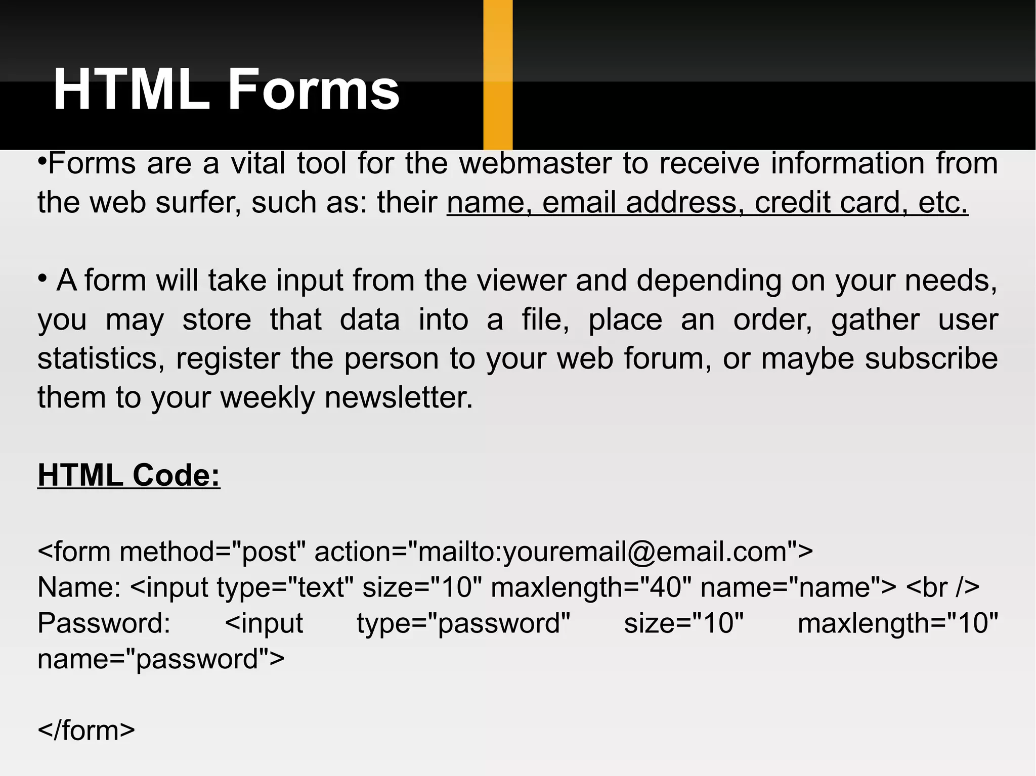 HTML Forms Forms are a vital tool for the webmaster to receive information from the web surfer, such as: their  name, email address, credit card, etc. A form will take input from the viewer and depending on your needs, you may store that data into a file, place an order, gather user statistics, register the person to your web forum, or maybe subscribe them to your weekly newsletter. HTML Code: <form method=&quot;post&quot; action=&quot;mailto:youremail@email.com&quot;> Name: <input type=&quot;text&quot; size=&quot;10&quot; maxlength=&quot;40&quot; name=&quot;name&quot;> <br /> Password: <input type=&quot;password&quot; size=&quot;10&quot; maxlength=&quot;10&quot; name=&quot;password&quot;> </form> 