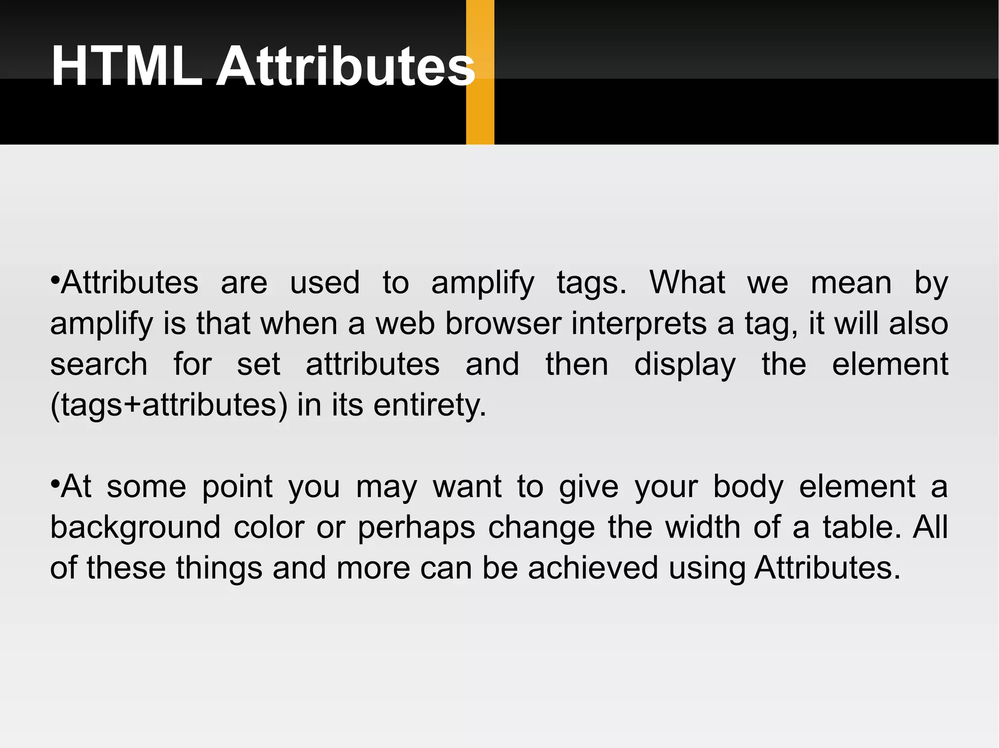 HTML Attributes Attributes are used to amplify tags. What we mean by amplify is that when a web browser interprets a tag, it will also search for set attributes and then display the element (tags+attributes) in its entirety.  At some point you may want to give your body element a background color or perhaps change the width of a table. All of these things and more can be achieved using Attributes. 