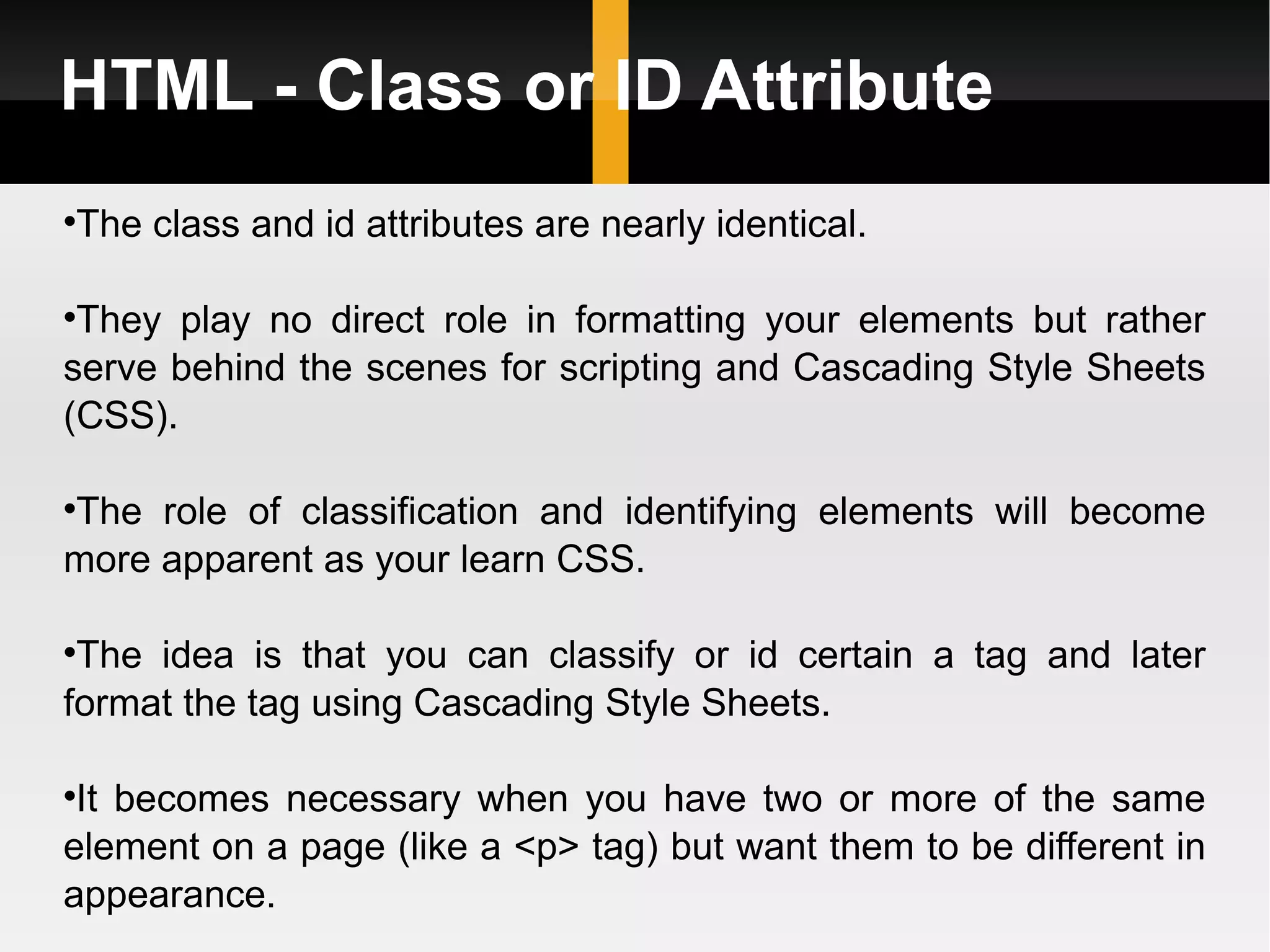 HTML - Class or ID Attribute The class and id attributes are nearly identical.  They play no direct role in formatting your elements but rather serve behind the scenes for scripting and Cascading Style Sheets (CSS).  The role of classification and identifying elements will become more apparent as your learn CSS. The idea is that you can classify or id certain a tag and later format the tag using Cascading Style Sheets.  It becomes necessary when you have two or more of the same element on a page (like a <p> tag) but want them to be different in appearance. 