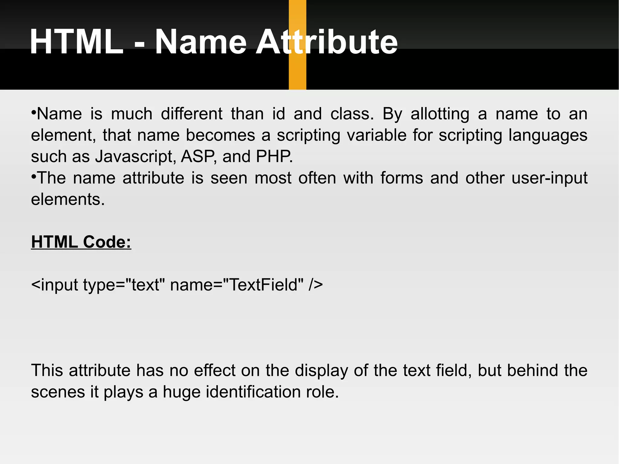 HTML - Name Attribute Name is much different than id and class. By allotting a name to an element, that name becomes a scripting variable for scripting languages such as Javascript, ASP, and PHP.  The name attribute is seen most often with forms and other user-input elements. HTML Code: <input type=&quot;text&quot; name=&quot;TextField&quot; /> This attribute has no effect on the display of the text field, but behind the scenes it plays a huge identification role. 