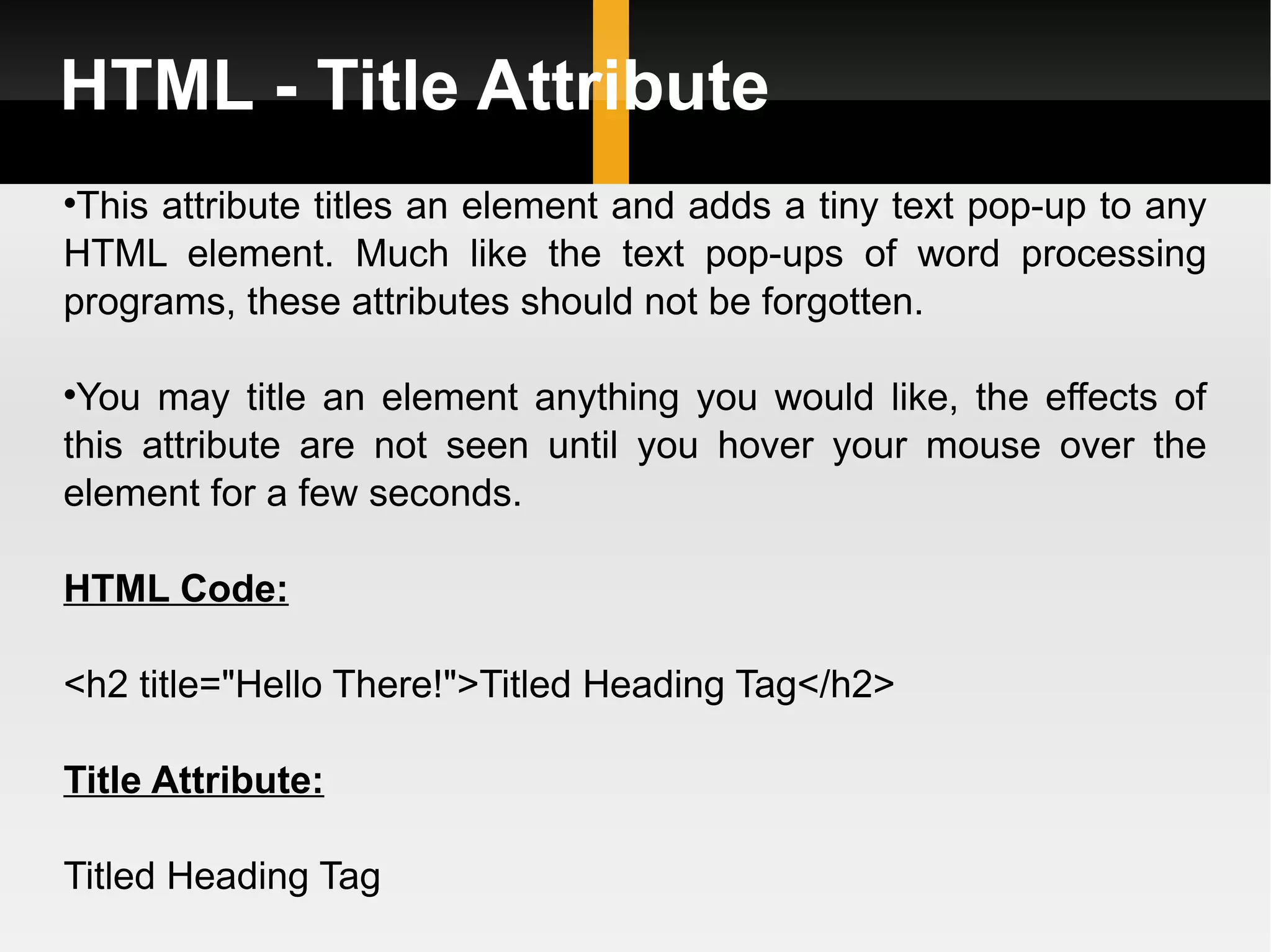 HTML - Title Attribute This attribute titles an element and adds a tiny text pop-up to any HTML element. Much like the text pop-ups of word processing programs, these attributes should not be forgotten.  You may title an element anything you would like, the effects of this attribute are not seen until you hover your mouse over the element for a few seconds. HTML Code: <h2 title=&quot;Hello There!&quot;>Titled Heading Tag</h2> Title Attribute: Titled Heading Tag 