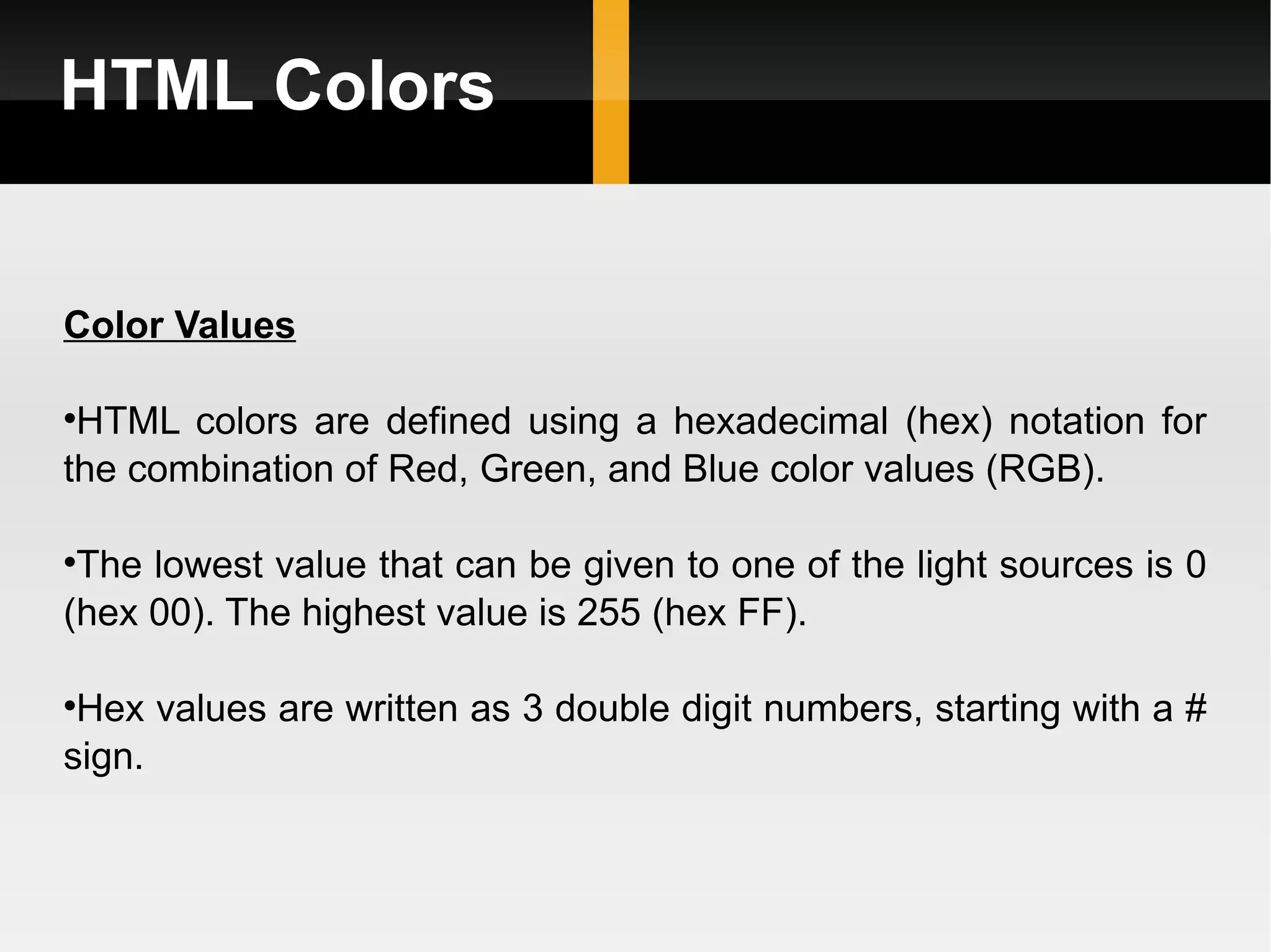HTML Colors Color Values HTML colors are defined using a hexadecimal (hex) notation for the combination of Red, Green, and Blue color values (RGB). The lowest value that can be given to one of the light sources is 0 (hex 00). The highest value is 255 (hex FF). Hex values are written as 3 double digit numbers, starting with a # sign. 