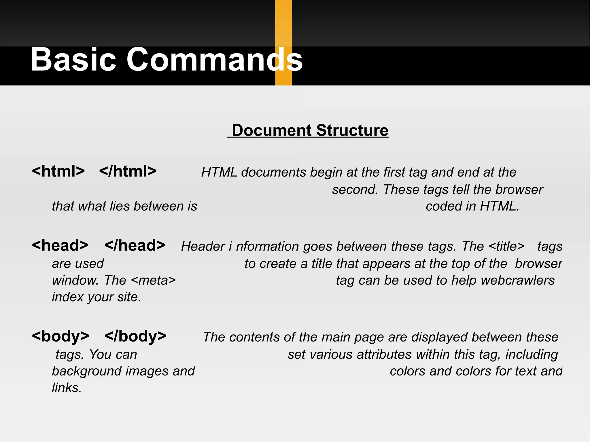 Basic Commands Document Structure <html>  </html>  HTML documents begin at the first tag and end at the   second. These tags tell the browser that what lies between is  coded in HTML. <head>  </head>   Header i nformation goes between these tags. The <title>  tags are used  to create a title that appears at the top of the  browser window. The <meta>  tag can be used to help webcrawlers  index your site. <body>  </body>   The contents of the main page are displayed between these  tags. You can  set various attributes within this tag, including  background images and  colors and colors for text and links. 