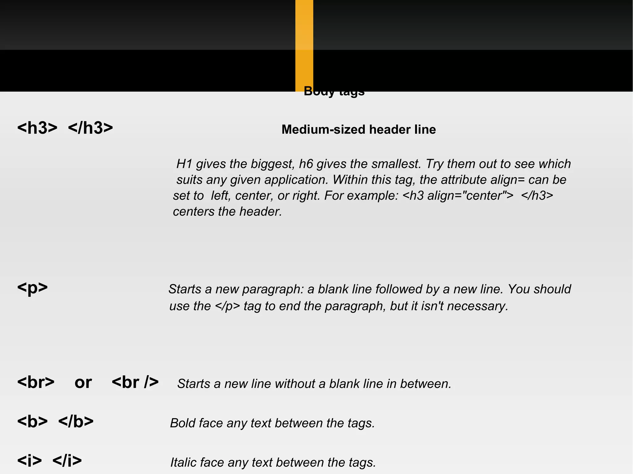 Body tags <h3>  </h3>    Medium-sized header line H1 gives the biggest, h6 gives the smallest. Try them out to see which  suits any given application. Within this tag, the attribute align= can be  set to  left, center, or right. For example: <h3 align=&quot;center&quot;>  </h3>   centers the header. <p>   Starts a new paragraph: a blank line followed by a new line. You should  use the </p> tag to end the paragraph, but it isn't necessary. <br>    or    <br />   Starts a new line without a blank line in between. <b>  </b>   Bold face any text between the tags. <i>  </i>   Italic face any text between the tags. <u>  </u>   Underline any text between the tags. Not widely used, because most  underlined text on HTML pages is hyperlinks 