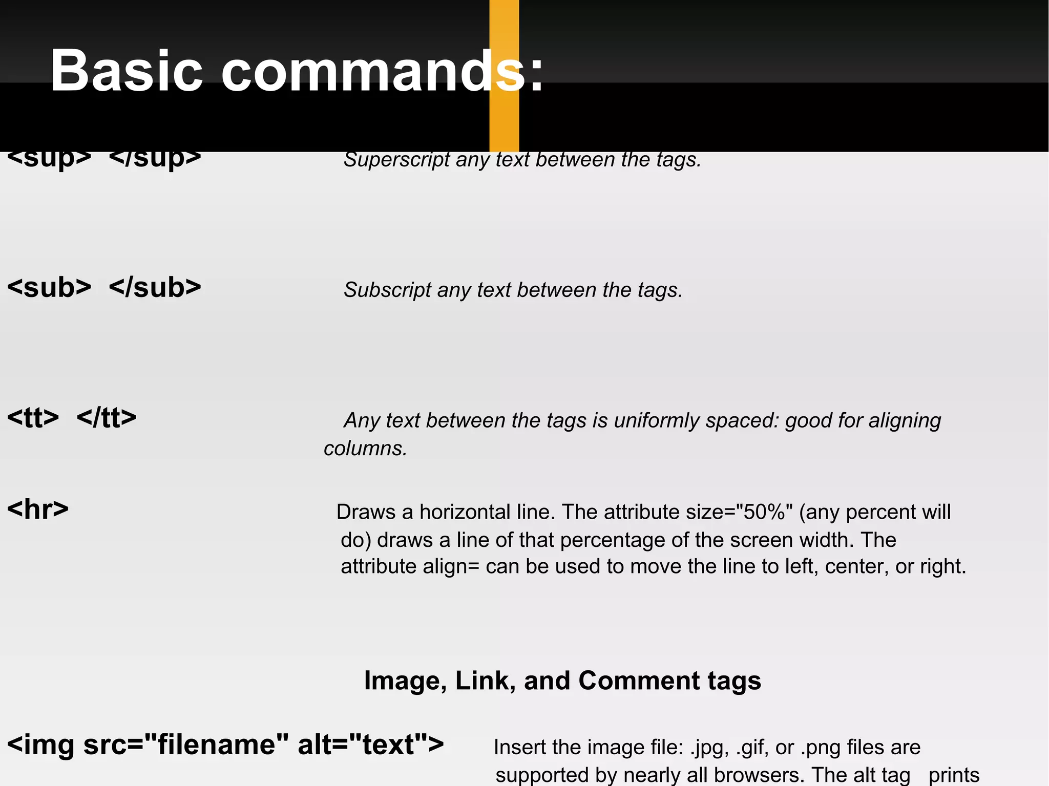 Basic commands: <sup>  </sup>    Superscript any text between the tags. <sub>  </sub>    Subscript any text between the tags. <tt>  </tt>   Any text between the tags is uniformly spaced: good for aligning  columns.  <hr>  Draws a horizontal line. The attribute size=&quot;50%&quot; (any percent will  do) draws a line of that percentage of the screen width. The  attribute align= can be used to move the line to left, center, or right.   Image, Link, and Comment tags <img src=&quot;filename&quot; alt=&quot;text&quot;>  Insert the image file: .jpg, .gif, or .png files are  supported by nearly all browsers. The alt tag  prints  out some text (like the name of the picture) if the  web browsercan't display the image for some reason.  The alt text is displayed by the &quot;tool tips&quot; function of  the browser. 