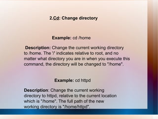 2. Cd : Change directory Example:  cd /home Description:  Change the current working directory to /home. The '/' indicates relative to root, and no matter what directory you are in when you execute this command, the directory will be changed to "/home". Example:  cd httpd Description : Change the current working directory to httpd, relative to the current location which is "/home". The full path of the new working directory is "/home/httpd". 