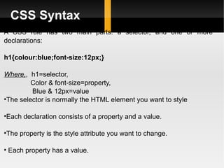 CSS Syntax A CSS rule has two main parts: a selector, and one or more declarations: h1{colour:blue;font-size:12px;} Where, ,  h1=selector, Color & font-size=property, Blue & 12px=value The selector is normally the HTML element you want to style Each declaration consists of a property and a value. The property is the style attribute you want to change. Each property has a value. 