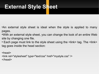 External Style Sheet An external style sheet is ideal when the style is applied to many pages.  With an external style sheet, you can change the look of an entire Web site by changing one file. Each page must link to the style sheet using the <link> tag. The <link> tag goes inside the head section: <head> <link rel="stylesheet" type="text/css" href="mystyle.css" /> </head> 